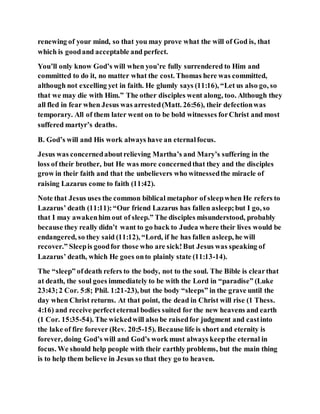 renewing of your mind, so that you may prove what the will of God is, that
which is goodand acceptable and perfect.
You’ll only know God’s will when you’re fully surrendered to Him and
committed to do it, no matter what the cost. Thomas here was committed,
although not excelling yet in faith. He glumly says (11:16), “Let us also go, so
that we may die with Him.” The other disciples went along, too. Although they
all fled in fear when Jesus was arrested(Matt. 26:56), their defectionwas
temporary. All of them later went on to be bold witnesses forChrist and most
suffered martyr’s deaths.
B. God’s will and His work always have an eternalfocus.
Jesus was concernedaboutrelieving Martha’s and Mary’s suffering in the
loss of their brother, but He was more concernedthat they and the disciples
grow in their faith and that the unbelievers who witnessedthe miracle of
raising Lazarus come to faith (11:42).
Note that Jesus uses the common biblical metaphor of sleepwhen He refers to
Lazarus’ death (11:11):“Our friend Lazarus has fallen asleep;but I go, so
that I may awakenhim out of sleep.” The disciples misunderstood, probably
because they really didn’t want to go back to Judea where their lives would be
endangered, so they said (11:12), “Lord, if he has fallen asleep, he will
recover.” Sleepis goodfor those who are sick!But Jesus was speaking of
Lazarus’ death, which He goes onto plainly state (11:13-14).
The “sleep” ofdeath refers to the body, not to the soul. The Bible is clearthat
at death, the soul goes immediately to be with the Lord in “paradise” (Luke
23:43;2 Cor. 5:8; Phil. 1:21-23), but the body “sleeps” in the grave until the
day when Christ returns. At that point, the dead in Christ will rise (1 Thess.
4:16) and receive perfecteternal bodies suited for the new heavens and earth
(1 Cor. 15:35-54). The wickedwill also be raisedfor judgment and castinto
the lake of fire forever (Rev. 20:5-15). Because life is short and eternity is
forever, doing God’s will and God’s work must always keepthe eternal in
focus. We should help people with their earthly problems, but the main thing
is to help them believe in Jesus so that they go to heaven.
 
