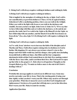 C. Doing God’s will always requires walking in holiness and walking by faith.
1) Doing God’s will always requires walking in holiness.
This is implied by the metaphor of walking in the day or light. God’s will is
our sanctification, orgrowth in holiness (1 Thess. 4:1-8). In typical fashion,
John doesn’t offer a mediating position, where you can walk in the twilight.
Either you walk in the light with Jesus or you walk in the darkness and
stumble, because youhave no light. John wrote (1 John 1:6-7), “If we say that
we have fellowship with Him and yet walk in the darkness, we lie and do not
practice the truth; but if we walk in the Light as He Himself is in the Light, we
have fellowship with one another, and the blood of Jesus His Soncleanses us
from all sin.” (See, also, Eph. 5:3-10.)Doing God’s will requires walking in the
light.
2) Doing God’s will always requires walking by faith.
As I’ve said, Jesus’ aim here was to increase the faith of the disciples and of
Martha and Mary. Faith often requires taking risks in obedience to Godto
further His kingdom. It’s not always easyto know when it’s wise to flee
danger and when faith would stay and face danger, since godly men (including
Jesus)did both at different times. Jim Elliot and his four companion
missionaries believedthat God wanted them to risk their lives making contact
with the fierce Auca tribe, and it costthem their lives. But God used it to open
up that tribe to the gospel. J. C. Ryle observes (ExpositoryThoughts on the
Gospels [Baker], p. 42), “To make us believe more is the end of all Christ’s
dealings with us.”
Conclusion
Probably this messageapplies to eachof you in different ways. Some may
need to surrender your life to Jesus. Thatis the starting point of using your
time rightly so that you don’t waste your life. Others may need to sort through
your priorities. What does it mean for you to seek first God’s kingdom and
righteousness?Jotdown a few goals that will help move you in that direction.
Don’t waste your life. Make it count for eternity.
Application Questions
 