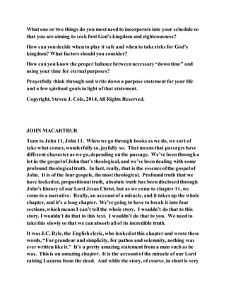 What one or two things do you most need to incorporate into your schedule so
that you are aiming to seek first God’s kingdom and righteousness?
How can you decide when to play it safe and when to take risks for God’s
kingdom? What factors should you consider?
How can you know the proper balance betweennecessary“downtime” and
using your time for eternalpurposes?
Prayerfully think through and write down a purpose statement for your life
and a few spiritual goals in light of that statement.
Copyright, Steven J. Cole, 2014,All Rights Reserved.
JOHN MACARTHUR
Turn to John 11, John 11. When we go through books as we do, we sort of
take what comes, wonderfully so, joyfully so. That means that passages have
different characteras we go, depending on the passage. We’ve beenthrough a
lot in the gospelof John that’s theological, and we’ve been dealing with some
profound theologicaltruth. In fact, really, that is the essenceofthe gospelof
John. It is of the four gospels, the most theological. Profoundtruth that we
have lookedat, propositionaltruth, absolute truth has been disclosedthrough
John’s history of our Lord Jesus Christ, but as we come to chapter 11, we
come to a narrative. Really, an accountof a miracle, and it takes up the whole
chapter, and it’s a long chapter. We’re going to have to break it into four
sections, whichmeans I can’t tell the whole story. I wouldn’t do that to this
story. I wouldn’t do that to this text. I wouldn’t do that to you. We need to
take this slowlyso that we canabsorb all of its incredible truth.
It was J.C. Ryle, the English cleric, who lookedatthis chapter and wrote these
words, “Forgrandeur and simplicity, for pathos and solemnity, nothing was
ever written like it.” It’s a pretty amazing statement from a man such as he
was. This is an amazing chapter. It is the accountof the miracle of our Lord
raising Lazarus from the dead. And while the story, of course, in short is very
 