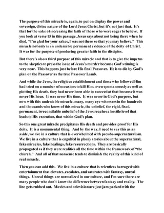 The purpose of this miracle is, again, to put on display the powerand
sovereign, divine nature of the Lord Jesus Christ, but it’s not just that. It’s
that for the sake ofincreasing the faith of those who were eagerto believe. If
you look at verse 15 in this passage,Jesussays aboutnot being there when he
died, “I’m glad for your sakes,I was not there so that you may believe.” This
miracle not only is an undeniable permanent evidence of the deity of Christ.
It was for the purpose of producing greaterfaith in the disciples.
But there’s also a third purpose of this miracle and that is to give the impetus
to the skeptics to press the issue of Jesus’s murder because God’s timing is
very near. This happens just before His final Passover. He is to die by God’s
plan on the Passoveras the true PassoverLamb.
And while the Jews, the religious establishment and those who followedHim
had tried on a number of occasions to kill Him, even spontaneouslyas well as
plotting His death, they had never been able to succeedat that because it was
never His hour. It was never His time. It was never in God’s purpose, but
now with this undeniable miracle, many, many eye witnessesin the hundreds
and thousands who knew of this miracle, the unbelief, the rigid, fixed,
permanent, irreconcilable unbelief of the Jews reachesa hostile level that
leads to His execution, that within God’s plan.
So this one greatmiracle precipitates His death and provides proof for His
deity. It is a monumental thing. And by the way, I need to say this as an
aside, we live in a culture that is overwhelmedwith pseudo-supernaturalism.
We live in a culture that is engulfed in phony stories about the supernatural,
fake miracles, fake healings, fake resurrections. Theyare basically
propagatedas if they were realities all the time within the framework of “the
church.” And all of that nonsense tends to diminish the reality of this kind of
real miracle.
Then you can add this. We live in a culture that is relentless barragedwith
entertainment that elevates,escalates,and saturates with fantasy, unreal
things. Unreal things are normalized in our culture, and I’m sure there are
many people who don’t know the difference betweenfantasy and reality. The
line gets rubbed out. Movies and televisionare just jam packedwith the
 