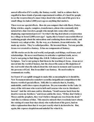 unreal offeredas if it’s reality, the fantasy world. And in a culture that is
engulfed in those kinds of pseudo-supernatural realities, it’s hard for people
to see the resurrectionof a man 4 days dead who walks out of his grave in a
small village in Judea 2,000 years ago as anything that matters.
There were no specialeffects. How do you compare that with Harry Potter,
flying witches, angels, vampires, transformers, aliens who constantly defy
natural law, time travelers, people who morph into some other entity,
displaying supernatural powers? So what’s the big deal about a resurrection
in a village in Israel2,000 years ago? Again, this is Satan’s successfuleffortat
confusing people about the miraculous and confusing them about reality, and
Satanis very adept at this. By the way, as a footnote, Jesus toldstories. He
made up stories. They’re calledparables. He invented them. Not one parable
Jesus evercreatedis a fantasy. It has no components of fantasy.
All His stories are in the real world, real people, real things, real issues, real
relationships. He never used fantasy to articular a spiritual truth, never.
You’re not going to find things like J.R.R. TolkienandC.S. Lewis in
Scripture. You’re not going to find them in the teaching of Jesus. Jesus never
moved into the world of fantasy, but the closestHe came as His depiction of
the realworld when He talked about the rich man in torment and Lazarus in
the presence ofGod. But Jesus didn’t use fantasy. He used reality to
communicate reality.
So I know it’s an uphill struggle to make this as meaningful as it should be.
New Testamentmiracles somehow seemlike insignificant competition to the
bizarre world of specialeffects. Still, this is a miracle that is, frankly,
undeniable, and it does expose skepticism. Do you remember in the Luke 16
story of the rich man who went to hell and Lazarus who was in Abraham’s
bosom? And the rich man said to Abraham, “SendLazarus back from the
dead to warn my brothers,” and Jesus saidin the story, “If they don’t believe
Moses andthe prophets, they won’t believe though one rose from the dead.”
And this is evidence of that. This massive miracle that everybody knew about,
the raising of a man four days dead, who walkedout of his grave, had no
other explanation than that it was just exactlywhat it declaredto be. But,
again, this exposes skepticismand unbelief for what it is.
 