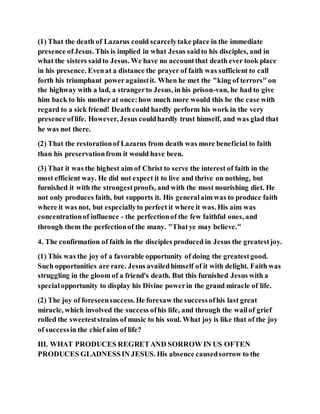 (1) That the death of Lazarus could scarcelytake place in the immediate
presence ofJesus. This is implied in what Jesus saidto his disciples, and in
what the sisters saidto Jesus. We have no accountthat death ever took place
in his presence. Evenat a distance the prayer of faith was sufficient to call
forth his triumphant poweragainstit. When he met the "king of terrors" on
the highway with a lad, a strangerto Jesus, in his prison-van, he had to give
him back to his mother at once:how much more would this be the case with
regard to a sick friend! Death could hardly perform his work in the very
presence oflife. However, Jesus couldhardly trust himself, and was glad that
he was not there.
(2) That the restorationof Lazarus from death was more beneficial to faith
than his preservationfrom it would have been.
(3) That it was the highest aim of Christ to serve the interest of faith in the
most efficient way. He did not expect it to live and thrive on nothing, but
furnished it with the strongestproofs, and with the most nourishing diet. He
not only produces faith, but supports it. His generalaim was to produce faith
where it was not, but especiallyto perfect it where it was. His aim was
concentrationof influence - the perfectionof the few faithful ones, and
through them the perfectionof the many. "Thatye may believe."
4. The confirmation of faith in the disciples produced in Jesus the greatestjoy.
(1) This was the joy of a favorable opportunity of doing the greatestgood.
Such opportunities are rare. Jesus availedhimself of it with delight. Faith was
struggling in the gloom of a friend's death. But this furnished Jesus with a
specialopportunity to display his Divine powerin the grand miracle of life.
(2) The joy of foreseensuccess. He foresaw the successofhis last great
miracle, which involved the success ofhis life, and through the wailof grief
rolled the sweeteststrains of music to his soul. What joy is like that of the joy
of successin the chief aim of life?
III. WHAT PRODUCES REGRETAND SORROW IN US OFTEN
PRODUCES GLADNESSIN JESUS. His absence causedsorrow to the
 