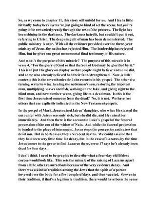 So, as we come to chapter 11, this story will unfold for us. And I feel a little
bit badly today because we’re just going to kind of setthe scene, but you’re
going to be rewardedgreatly through the rest of the process. The light has
been shining in the darkness. The darkness hatedit, but couldn’t put it out,
referring to Christ. The deep sin guilt of man has been demonstrated. The
public ministry is over. With all the evidence provided over the three-year
ministry of Jesus, the nation has rejectedHim. The leadership has rejected
Him, but he gives one great monumental final testimony to His nature.
And what’s the purpose of this miracle? The purpose of this miracle is in
verse 4, “Forthe glory of God so that the Son of God may be glorified by it.”
This is to put His glory on display so that people might believe and some did,
and some who already believed had their faith strengthened. Now, a little
context; this is the seventh miracle John records in his gospel. The other six:
turning waterto wine, healing the nobleman’s son, restoring the impotent
man, multiplying loaves and fish, walking on the lake, and giving sight to the
blind man, and now number seven, giving life to a dead man. Is this is the
first time Jesus raisedsomeone from the dead? No, it is not. We have two
others that are explicitly indicated in the New Testamentgospels.
In the gospelof Mark, Jesus raisedJairus’daughter, who when He started the
encounter with Jairus was only sick, but she did die, and He raised her
immediately. And then there is the accountin Luke’s gospelof the funeral
processionofthe son of the widow of Nain. And while the funeral procession
is headed to the place of internment, Jesus stops the processionand raises that
dead son. But in both cases, they are recent deaths. We could assume that
they had been very little time for decay, but in the case of Lazarus, by the time
Jesus comes to the grave to find Lazarus there, verse 17 says he’s already been
dead for four days.
I don’t think I need to be graphic to describe what a four-day old lifeless
corpse would look like. This sets the miracle of the raising of Lazarus apart
from all the other resurrections because ofthe very evidence decay. And
there was a kind of tradition among the Jews thatthe spirit of a person
hovered over the body for a first couple of days, and then vacated. So even in
their tradition, if that’s a legitimate tradition, there would have been the sense
 