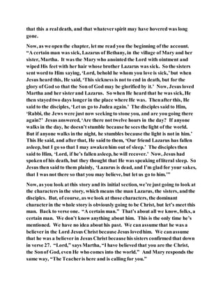 that this a realdeath, and that whateverspirit may have hovered was long
gone.
Now, as we open the chapter, let me read you the beginning of the account.
“A certain man was sick, Lazarus of Bethany, in the village of Mary and her
sister, Martha. It was the Mary who anointed the Lord with ointment and
wiped His feet with her hair whose brother Lazarus was sick. So the sisters
sent word to Him saying, ‘Lord, behold he whom you love is sick,’but when
Jesus heard this, He said, ‘This sickness is not to end in death, but for the
glory of God so that the Son of God may be glorified by it.’ Now, Jesus loved
Martha and her sisterand Lazarus. So when He heard that he was sick, He
then stayedtwo days longer in the place where He was. Thenafter this, He
said to the disciples, ‘Let us go to Judea again.’ The disciples said to Him,
‘Rabbi, the Jews were just now seeking to stone you, and are you going there
again?’ Jesus answered, ‘Are there not twelve hours in the day? If anyone
walks in the day, he doesn’t stumble because he sees the light of the world.
But if anyone walks in the night, he stumbles because the light is not in him.’
This He said, and after that, He said to them, ‘Our friend Lazarus has fallen
asleep, but I go so that I may awakenhim out of sleep.’ The disciples then
said to Him, ‘Lord, if he’s fallen asleep, he will recover.’ Now, Jesus had
spokenof his death, but they thought that He was speaking ofliteral sleep. So
Jesus then said to them plainly, ‘Lazarus is dead, and I’m glad for your sakes,
that I was not there so that you may believe, but let us go to him.’”
Now, as you look at this story and its initial section, we’re just going to look at
the characters inthe story, which means the man Lazarus, the sisters, andthe
disciples. But, of course, as we look at those characters, the dominant
characterin the whole story is obviously going to be Christ, but let’s meet this
man. Back to verse one. “A certain man.” That’s about all we know, folks, a
certain man. We don’t know anything about him. This is the only time he’s
mentioned. We have no idea about his past. We canassume that he was a
believer in the Lord Jesus Christ because Jesus lovedhim. We canassume
that he was a believer in Jesus Christ because his sisters confirmed that down
in verse 27. “Lord,” says Martha, “I have believed that you are the Christ,
the Sonof God, even He who comes into the world.” And Mary responds the
same way, “The Teacheris here and is calling for you.”
 