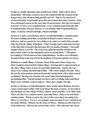 So this is a family that had come to believe in Christ. That’s all we know
about them. His name, Lazarus, not to be confusedwith the Lazarus in the
beggarstory, but an interesting parallel, isn’t it? That it was an issue of
resurrectionthat was brought up in that story about that other Lazarus. That
was a fictional Lazarus in the story that Jesus invented. But why two named
Lazarus? It was a very common name, a very common name from the Old
Testamentname, Eleazar, Eleazar, a very familiar Old TestamentHebrew
name. It means, whom God helps, whom Godhelps.
So here is a man, a Jewishman, given a wonderful familiar, common name.
We know nothing about him exceptthat he had two sisters who were
believers, and we assume he was a believer by what we read in this account.
They lived in the village of Bethany. That’s another interesting note because
at the time that Jesus gets this message,He’s in another Bethany. The tenth
chapter ends in verse 40. “He went awayagainbeyond the Jordan to the
place where John was first baptizing and was staying there.” That place,
according to 1:28 of John was also calledBethany. So there was a Bethany
beyond Jordan a day awayfrom the Bethany of Lazarus and his two sisters.
Bethany is a small village. It means, house of the poor, house of poverty.
That would be characteristic ofthat village. Perhaps that’s characteristic of
the other village where Jesus was currently ministering. And by the way,
many were coming and believing in Him. That’s how chapter 10 ends. Once
He got out of Jerusalem, and out beyond the Jordan back where John started
to minister, He began to reap the harvestof what John had planted in
proclaiming Him. And the people out there said everything John said about
Him is true, and they came to believe. That’s how chapter 10 ends.
So they’re having a wonderful ministry there in that other Bethany, but here
comes a messengerto Him with word about this man, Lazarus. It also tells us
that Bethany was the village of Mary and her sister, Martha. Now, that’s fine.
Those are also very common names, especiallyMary. Mary is an extremely
common name. When we getto the story of the cross, there are going to be
Mary’s everywhere. It was a very popular name because it was a variation on
the name Miriam. Miriam was the sisterof Moses. Miriamwas the deliverer
of the deliverers. She was the saviorof the savior. She is the one who saved
 