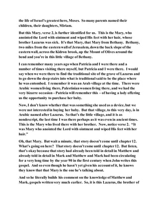 the life of Israel’s greatesthero, Moses. So many parents named their
children, their daughters, Miriam.
But this Mary, verse 2, is further identified for us. This is the Mary, who
anointed the Lord with ointment and wiped His feet with her hair, whose
brother Lazarus was sick. It’s that Mary, that Mary from Bethany. Bethany,
two miles from the easternwallof Jerusalem, down the back slope of the
easternwall, across the Kidron brook, up the Mount of Olives around the
bend and you’re in this little village of Bethany.
I can remember many years ago when Patricia and I were there and a
number of times visiting there myself, but Patricia and I were there. I would
say when we were there to find the traditional site of the grave of Lazarus and
to go down the deep stairs into what is traditional said to be the place where
he was entombed. I remember it was an Arab village at the time. There were
Arabic womenliving there, Palestinianwomen living there, and we had the
very bizarre occasion– Patricia will remember this – of having a lady offering
us the opportunity to purchase her baby.
Now, I don’t know whether that was something she used as a device, but we
were not interestedin buying her baby. But that village, to this very day, is in
Arabic named after Lazarus. So that’s the little village, and it is as
nondescript, the last time I was there perhaps as it was even in ancient times.
This is the Mary who lived there with her brother. Now, notice verse 2. “It
was Mary who anointed the Lord with ointment and wiped His feet with her
hair.”
Oh, that Mary. But wait a minute, that story doesn’t come until chapter12.
What’s going on here? Thatstory doesn’tcome until chapter12. But listen,
that’s okaybecause that story had already been told in detail in Matthew and
already told in detail in Mark and Matthew and Mark had been circulating
for a very long time by the year 90 in the first century when John writes this
gospel. And so even though he hasn’t yet given his accountof it, he knows
they know that that Mary is the one he’s talking about.
And so he literally builds his comment on the knowledge ofMatthew and
Mark, gospels writtenvery much earlier. So, it is this Lazarus, the brother of
 