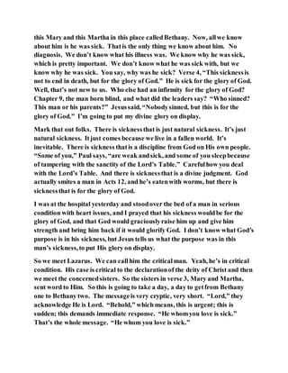 this Mary and this Martha in this place calledBethany. Now, allwe know
about him is he was sick. Thatis the only thing we know about him. No
diagnosis. We don’t know what his illness was. We know why he was sick,
which is pretty important. We don’t know what he was sick with, but we
know why he was sick. You say, why was he sick? Verse 4, “This sicknessis
not to end in death, but for the glory of God.” He is sick for the glory of God.
Well, that’s not new to us. Who else had an infirmity for the glory of God?
Chapter 9, the man born blind, and what did the leaders say? “Who sinned?
This man or his parents?” Jesussaid, “Nobodysinned, but this is for the
glory of God.” I’m going to put my divine glory on display.
Mark that out folks. There is sicknessthat is just natural sickness. It’s just
natural sickness. Itjust comes because we live in a fallen world. It’s
inevitable. There is sickness thatis a discipline from God on His own people.
“Some of you,” Paul says, “are weak andsick, and some of you sleepbecause
of tampering with the sanctity of the Lord’s Table.” Carefulhow you deal
with the Lord’s Table. And there is sicknessthat is a divine judgment. God
actually smites a man in Acts 12, and he’s eatenwith worms, but there is
sicknessthat is for the glory of God.
I was at the hospital yesterday and stoodover the bed of a man in serious
condition with heart issues, and I prayed that his sickness wouldbe for the
glory of God, and that God would graciouslyraise him up and give him
strength and bring him back if it would glorify God. I don’t know what God’s
purpose is in his sickness, but Jesus tells us what the purpose was in this
man’s sickness,to put His glory on display.
So we meet Lazarus. We can callhim the criticalman. Yeah, he’s in critical
condition. His case is critical to the declarationof the deity of Christ and then
we meet the concernedsisters. So the sisters in verse 3, Mary and Martha,
sent word to Him. So this is going to take a day, a day to getfrom Bethany
one to Bethany two. The messageis very cryptic, very short. “Lord,” they
acknowledge He is Lord. “Behold,” which means, this is urgent; this is
sudden; this demands immediate response. “He whomyou love is sick.”
That’s the whole message. “He whom you love is sick.”
 