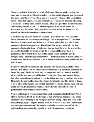 Since Jesus had left back in verse 40 of chapter 10 some weeks earlier, this
man had become sick. His sickness has reacheda critical point, and they send
this messengerto say, “He whom you love is sick.” Theyneedto saynothing
more. They don’t give Jesus any instructions. They don’t demand a healing.
They don’t say they have faith to believe. They just give Him the information.
“He whom you love is sick.” And their appeal, listen, is not based on
Lazarus’s love for Jesus. Theydon’t use Lazarus’s love for Jesus as if it’s
some kind of mechanism that activates Jesus.
They talk only of Jesus’s love for Lazarus. They think that will catch His
heart, and here’s a very important insight: “He whom you love.” The word
love here is not agapaō, not divine love. This is phileō, the love of a friend,
personalaffection, human love. Jesus lovedthis man as a friend. He had
personalaffectionfor him. It’s obvious that as God, He loves the world, that
as God He loves His own who are in the world, and He loves them to
perfection. He will tell them that in the upper room, but that’s not the
thought here. Thatthought comes later. The thought here is this is a man for
whom Jesus had deep affection. This is a man who filled a need in his own life
for a friend.
I know we talk about the humanity of Jesus and we have to, and He’s fully
human. But almostall the time you hear someone talk about the humanity of
Jesus they say, “Well, He lived and He hungered, and He thirsted, and He
slept, and He was weary, and He died.” And all of those are human things,
but what makes humans unique is relationships, and this is explains why when
He gets to the grave, He cries. He cries at the thought that His friend is dead.
This is a beautiful insight into the full humanity of Jesus. He is a man and like
every person, He requires a friend, somebody who cares aboutHim. A
perfect man with all the needs of a man.
You see, this is part of what makes Him such a merciful, faithful High Priest
able to be touched with all the feelings of our infirmities because some ofour
infirmities have nothing to do with physical well-being. Theyhad to do with
relationships, right? Right? I mean isn’t the worstof it all? Isn’t that where
the most pain comes from? You could probably take the cancerif all the
relationships were what they should be, but His sympathy extends to
 
