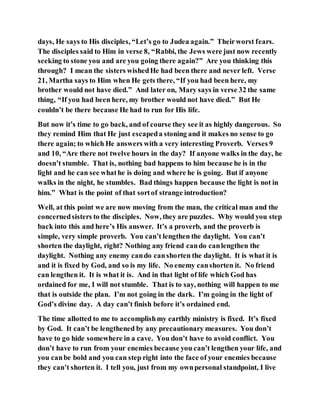days, He says to His disciples, “Let’s go to Judea again.” Theirworst fears.
The disciples said to Him in verse 8, “Rabbi, the Jews were just now recently
seeking to stone you and are you going there again?” Are you thinking this
through? I mean the sisters wishedHe had been there and never left. Verse
21, Martha says to Him when He gets there, “If you had been here, my
brother would not have died.” And later on, Mary says in verse 32 the same
thing, “If you had been here, my brother would not have died.” But He
couldn’t be there because He had to run for His life.
But now it’s time to go back, and of course they see it as highly dangerous. So
they remind Him that He just escapeda stoning and it makes no sense to go
there again; to which He answers with a very interesting Proverb. Verses 9
and 10, “Are there not twelve hours in the day? If anyone walks in the day, he
doesn’t stumble. That is, nothing bad happens to him because he is in the
light and he can see whathe is doing and where he is going. But if anyone
walks in the night, he stumbles. Bad things happen because the light is not in
him.” What is the point of that sortof strange introduction?
Well, at this point we are now moving from the man, the critical man and the
concernedsisters to the disciples. Now, they are puzzles. Why would you step
back into this and here’s His answer. It’s a proverb, and the proverb is
simple, very simple proverb. You can’t lengthen the daylight. You can’t
shorten the daylight, right? Nothing any friend cando canlengthen the
daylight. Nothing any enemy cando canshorten the daylight. It is what it is
and it is fixed by God, and so is my life. No enemy canshorten it. No friend
can lengthen it. It is what it is. And in that light of life which God has
ordained for me, I will not stumble. That is to say, nothing will happen to me
that is outside the plan. I’m not going in the dark. I’m going in the light of
God’s divine day. A day can’t finish before it’s ordained end.
The time allotted to me to accomplishmy earthly ministry is fixed. It’s fixed
by God. It can’t be lengthened by any precautionary measures. You don’t
have to go hide somewhere in a cave. You don’t have to avoid conflict. You
don’t have to run from your enemies because you can’t lengthen your life, and
you canbe bold and you can step right into the face of your enemies because
they can’t shorten it. I tell you, just from my ownpersonal standpoint, I live
 