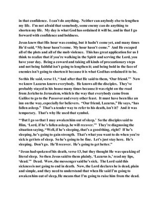 in that confidence. I can’t do anything. Neither can anybody else to lengthen
my life. I’m not afraid that somebody, some enemy can do anything to
shorten my life. My day is what God has ordained it will be, and in that I go
forward with confidence and boldness.
Jesus knew that His hour was coming, but it hadn’t come yet, and many times
He’d said, “My hour hasn’t come. My hour hasn’t come.” And He escaped
all of the plots and all of the mob violence. This has greatapplication for us I
think to realize that if you’re walking in the Spirit and serving the Lord, you
have your day. Being a cowardand taking all kinds of precautionary steps
and not being faithful isn’t going to lengthen it; and being bold in the face of
enemies isn’t going to shorten it because it is what Godhas ordained it to be.
So this He said, verse 11, “And after that He said to them, ‘Our friend.’” Now
we know Lazarus knows everybody. He knows all the disciples. They’ve
probably stayed in his house many times because it was right on the road
from Jericho to Jerusalem, which is the way that everybody came from
Galilee to go to the Passoverand every other feast. It must have been like an
inn on the way, especiallyfor believers. “Our friend, Lazarus,” He says, “has
fallen asleep.” That’s a tender way to refer to his death, isn’t it? And it was
temporary. That’s why He used that symbol.
“‘But I go so that I may awakenhim out of sleep.’ So the disciples said to
Him, ‘Lord, if he’s fallen asleep, he will recover.’” They’re diagnosing the
situation saying, “Well, if he’s sleeping, that’s a goodthing, right? If he’s
sleeping, he’s going to gain strength. That’s what you want to do when you’re
sick is getlots of sleep. So he’s going to be fine. Let’s just stay here. He’s
sleeping. Don’t go. He’ll recover. He’s going to get better.”
“Jesus hadspokenof his death, verse 13, but they thought He was speaking of
literal sleep. So then Jesus saidto them plainly, ‘Lazarus is,’ read my lips,
‘dead.’” Dead. Wow, the messengersaidhe’s sick. The Lord said this
sicknessis not going to end in death. Now, the Lord declares he is dead, plain
and simple, and they need to understand that when He said I’m going to
awakenhim out of sleep, He means that I’m going to raise him from the dead.
 