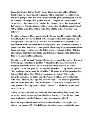 Jesus didn’t know Jairus’ family. Jesus didn’t know the widow of Nain’s
family when He raised those two people. This is somebody He really loved,
and He is going to raise him from the dead for His glory and the glory of God.
So in verse 15 He says, “I’m glad he’s dead.” I’m glad he’s dead, on the
divine level. “Foryour sakes, I’m glad that I wasn’t there. Let us go to him.”
Let’s go, guys. The disciples were always struggling with faith, weren’t they?
“O ye of little faith, O ye of little faith, O ye of little faith. Why don’t you
believe?”
Yes, they believed in Him. Yes, they had affirmed that He was the Christ, the
Son of God, but they needed faith to be strengthened and strengthenedand
strengthened. I mean it wasn’t just that they would believe, but that Mary
and Martha would have their faith strengthened. And then down in verse 45,
many Jews who came to Mary and gotthe whole story of the resurrectionfirst
hand, and were eyewitnessesofthe living brother, believed in Him. This is a
glory display that’ll produce faith, and it’ll also produce hostility that drives
Him to the cross right on schedule.
Then in verse 16 we meet Thomas. He doesn’t say much, but he’s well-known
for being a pessimistand a doubter. “Therefore, Thomas, who is called
Didymus, means the Twin,” he obviously had a twin, “said to his fellow
disciples, ‘Let us also go so that we may die with Him.’” Hey, what a downer.
“Let us also go that we may die with Him.” He gets a lot of bad press for that,
but just think about this. This is a courageouspessimist. This is not a
cowardlypessimist. He didn’t say, “Let’s getout of here or we will all die
with Him.” He said, “Let’s go and die with Him.” This man has greatfaith,
and this man knows what Luke 9:23 means. “If you want to come after Me,
deny yourself. Take up your – “what? “ - cross.” It might costus our lives,
men. Let’s go.
And so they go, and when they arrive he’s been dead four days; the day the
messengercame, the two days, the day back, four days. Now the story gets
very fascinating, and that’s for next time, as you could well tell.
Lord, we’re grateful for such rich textured detail about real people, real
places, realissues oflife. The Bible is so historical, natural, and at the same
 