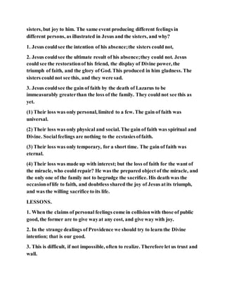 sisters, but joy to him. The same event producing different feelings in
different persons, as illustrated in Jesus and the sisters, and why?
1. Jesus couldsee the intention of his absence;the sisters could not,
2. Jesus couldsee the ultimate result of his absence;they could not. Jesus
could see the restorationof his friend, the display of Divine power, the
triumph of faith, and the glory of God. This produced in him gladness. The
sisters could not see this, and they were sad.
3. Jesus couldsee the gain of faith by the death of Lazarus to be
immeasurably greaterthan the loss of the family. They could not see this as
yet.
(1) Their loss was only personal, limited to a few. The gain of faith was
universal.
(2) Their loss was only physical and social. The gain of faith was spiritual and
Divine. Socialfeelings are nothing to the ecstasiesoffaith.
(3) Their loss was only temporary, for a short time. The gain of faith was
eternal.
(4) Their loss was made up with interest; but the loss of faith for the want of
the miracle, who could repair? He was the prepared object of the miracle, and
the only one of the family not to begrudge the sacrifice. His death was the
occasionoflife to faith, and doubtless shared the joy of Jesus atits triumph,
and was the willing sacrifice to its life.
LESSONS.
1. When the claims of personal feelings come in collisionwith those of public
good, the former are to give wayat any cost, and give way with joy.
2. In the strange dealings of Providence we should try to learn the Divine
intention; that is our good.
3. This is difficult, if not impossible, often to realize. Therefore let us trust and
wall.
 