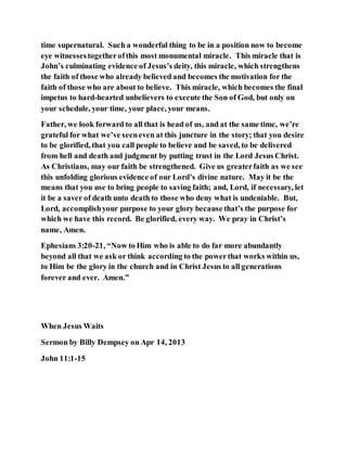time supernatural. Such a wonderful thing to be in a position now to become
eye witnessestogetherofthis most monumental miracle. This miracle that is
John’s culminating evidence of Jesus’s deity, this miracle, which strengthens
the faith of those who already believed and becomes the motivation for the
faith of those who are about to believe. This miracle, which becomes the final
impetus to hard-hearted unbelievers to execute the Son of God, but only on
your schedule, your time, your place, your means.
Father, we look forward to all that is head of us, and at the same time, we’re
grateful for what we’ve seeneven at this juncture in the story; that you desire
to be glorified, that you call people to believe and be saved, to be delivered
from hell and death and judgment by putting trust in the Lord Jesus Christ.
As Christians, may our faith be strengthened. Give us greaterfaith as we see
this unfolding glorious evidence of our Lord’s divine nature. May it be the
means that you use to bring people to saving faith; and, Lord, if necessary, let
it be a saver of death unto death to those who deny what is undeniable. But,
Lord, accomplishyour purpose to your glory because that’s the purpose for
which we have this record. Be glorified, every way. We pray in Christ’s
name, Amen.
Ephesians 3:20-21, “Now to Him who is able to do far more abundantly
beyond all that we ask or think according to the powerthat works within us,
to Him be the glory in the church and in Christ Jesus to all generations
forever and ever. Amen.”
When Jesus Waits
Sermon by Billy Dempsey on Apr 14, 2013
John 11:1-15
 