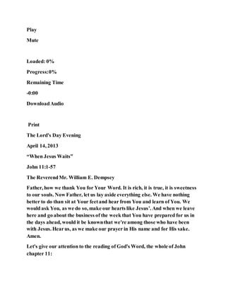 Play
Mute
Loaded: 0%
Progress:0%
Remaining Time
-0:00
DownloadAudio
Print
The Lord's Day Evening
April 14, 2013
“When Jesus Waits”
John 11:1-57
The ReverendMr. William E. Dempsey
Father, how we thank You for Your Word. It is rich, it is true, it is sweetness
to our souls. Now Father, let us lay aside everything else. We have nothing
better to do than sit at Your feetand hear from You and learn of You. We
would ask You, as we do so, make our hearts like Jesus’. And when we leave
here and go about the business of the week that You have prepared for us in
the days ahead, would it be knownthat we're among those who have been
with Jesus. Hearus, as we make our prayer in His name and for His sake.
Amen.
Let's give our attention to the reading of God's Word, the whole of John
chapter 11:
 