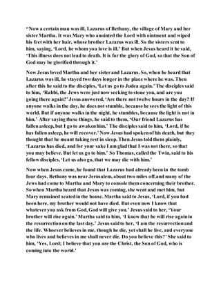 “Now a certain man was ill, Lazarus of Bethany, the village of Mary and her
sisterMartha. It was Mary who anointed the Lord with ointment and wiped
his feetwith her hair, whose brother Lazarus was ill. So the sisters sent to
him, saying, ‘Lord, he whom you love is ill.’ But when Jesus heard it he said,
‘This illness does not lead to death. It is for the glory of God, so that the Son of
God may be glorified through it.’
Now Jesus lovedMartha and her sisterand Lazarus. So, when he heard that
Lazarus was ill, he stayed two days longer in the place where he was. Then
after this he said to the disciples, ‘Let us go to Judea again.’The disciples said
to him, ‘Rabbi, the Jews were justnow seeking to stone you, and are you
going there again?’Jesus answered, ‘Are there not twelve hours in the day? If
anyone walks in the day, he does not stumble, because he sees the light of this
world. But if anyone walks in the night, he stumbles, because the light is not in
him.’ After saying these things, he said to them, ‘Our friend Lazarus has
fallen asleep, but I go to awakenhim.’ The disciples said to him, ‘Lord, if he
has fallen asleep, he will recover.’Now Jesus had spokenof his death, but they
thought that he meant taking rest in sleep. Then Jesus told them plainly,
‘Lazarus has died, and for your sake I am glad that I was not there, so that
you may believe. But let us go to him.’ So Thomas, calledthe Twin, said to his
fellow disciples, ‘Let us also go, that we may die with him.’
Now when Jesus came, he found that Lazarus had alreadybeen in the tomb
four days. Bethany was nearJerusalem, about two miles off,and many of the
Jews had come to Martha and Mary to console them concerning their brother.
So when Martha heard that Jesus was coming, she went and met him, but
Mary remained seatedin the house. Martha said to Jesus, ‘Lord, if you had
been here, my brother would not have died. But even now I know that
whateveryou ask from God, God will give you.’ Jesus said to her, ‘Your
brother will rise again.’Martha said to him, ‘I know that he will rise againin
the resurrectionon the lastday.’ Jesus saidto her, ‘I am the resurrectionand
the life. Whoeverbelieves in me, though he die, yet shall he live, and everyone
who lives and believes in me shall never die. Do you believe this?’ She said to
him, ‘Yes, Lord; I believe that you are the Christ, the Son of God, who is
coming into the world.’
 