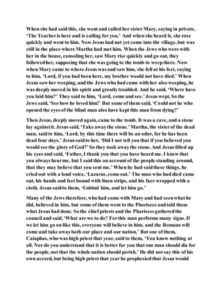 When she had said this, she went and called her sister Mary, saying in private,
‘The Teacheris here and is calling for you.’ And when she heard it, she rose
quickly and went to him. Now Jesus had not yet come into the village, but was
still in the place where Martha had met him. When the Jews who were with
her in the house, consoling her, saw Mary rise quickly and go out, they
followedher, supposing that she was going to the tomb to weepthere. Now
when Mary came to where Jesus was and saw him, she fell at his feet, saying
to him, ‘Lord, if you had been here, my brother would not have died.’ When
Jesus saw her weeping, and the Jews who had come with her also weeping, he
was deeply moved in his spirit and greatlytroubled. And he said, ‘Where have
you laid him?’ They said to him, ‘Lord, come and see.’Jesus wept. So the
Jews said, ‘See how he loved him!’ But some of them said, ‘Could not he who
opened the eyes of the blind man also have kept this man from dying?’
Then Jesus, deeply moved again, came to the tomb. It was a cave, and a stone
lay againstit. Jesus said, ‘Take awaythe stone.’Martha, the sisterof the dead
man, saidto him, ‘Lord, by this time there will be an odor, for he has been
dead four days.’ Jesus saidto her, ‘Did I not tell you that if you believed you
would see the glory of God?’So they took awaythe stone. And Jesus lifted up
his eyes and said, ‘Father, I thank you that you have heard me. I knew that
you always hearme, but I said this on accountof the people standing around,
that they may believe that you sent me.’ When he had saidthese things, he
cried out with a loud voice, ‘Lazarus, come out.’ The man who had died came
out, his hands and feet bound with linen strips, and his face wrapped with a
cloth. Jesus saidto them, ‘Unbind him, and let him go.’
Many of the Jews therefore, who had come with Mary and had seenwhat he
did, believed in him, but some of them went to the Pharisees andtold them
what Jesus had done. So the chief priests and the Phariseesgatheredthe
council and said, ‘What are we to do? Forthis man performs many signs. If
we let him go on like this, everyone will believe in him, and the Romans will
come and take awayboth our place and our nation.’ But one of them,
Caiaphas, who was high priest that year, said to them, ‘You know nothing at
all. Nor do you understand that it is better for you that one man should die for
the people, not that the whole nation should perish.’ He did not say this of his
own accord, but being high priest that year he prophesied that Jesus would
 