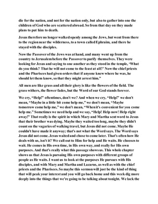 die for the nation, and not for the nation only, but also to gather into one the
children of God who are scatteredabroad. So from that day on they made
plans to put him to death.
Jesus therefore no longerwalkedopenly among the Jews, but went from there
to the regionnear the wilderness, to a town calledEphraim, and there he
stayed with the disciples.
Now the Passoverofthe Jews was athand, and many went up from the
country to Jerusalembefore the Passoverto purify themselves. Theywere
looking for Jesus and saying to one another as they stoodin the temple, ‘What
do you think? That he will not come to the feastat all?’ Now the chief priests
and the Pharisees had given orders that if anyone knew where he was, he
should let them know, so that they might arrest him.”
All men are like grass and all their glory is like the flowers of the field. The
grass withers, the flower fades, but the Word of our God stands forever.
We cry, “Help!” oftentimes, don't we? And when we cry, “Help!” we don't
mean, “Maybe in a little bit come help me,” we don't mean, “Maybe
tomorrow come help me,” we don't mean, “Whenit's convenient for you come
help me.” Sometimes we need help and we say, “Help! Help now! Help right
away!” That really is the spirit in which Mary and Martha sentword to Jesus
that their brother was dying. Maybe they waited too long, maybe they didn't
count on the vagaries of walking travel, but Jesus did not come. Maybe He
couldn't have made it anyway; that's not what the Word says. The Word says
Jesus did not come. Jesus waitedand chose to come later. That's often how He
deals with us, isn't it? We call out to Him for help and He waits. He chooses to
wait. He comes in His own time, in His own way, and really for His own
purposes. And that's really what this passage showsus. This whole chapter
shows us that Jesus is pursuing His own purposes with different groups of
people as He waits. I want us to look at the purposes He pursues with His
disciples, and with Mary and Martha and Lazarus, as well as with the chief
priests and the Pharisees.So maybe this sermonwill just be the kind of thing
that will peak your interestand you will go back home and this week dig more
deeply into the things that we're going to be talking about tonight. We lack the
 