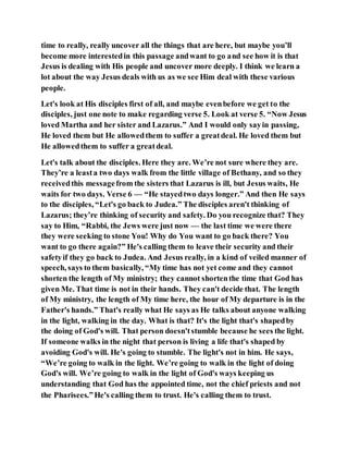 time to really, really uncover all the things that are here, but maybe you’ll
become more interestedin this passage andwant to go and see how it is that
Jesus is dealing with His people and uncover more deeply. I think we learn a
lot about the way Jesus deals with us as we see Him deal with these various
people.
Let's look at His disciples first of all, and maybe evenbefore we get to the
disciples, just one note to make regarding verse 5. Look at verse 5. “Now Jesus
loved Martha and her sister and Lazarus.” And I would only sayin passing,
He loved them but He allowedthem to suffer a greatdeal. He loved them but
He allowedthem to suffer a greatdeal.
Let's talk about the disciples. Here they are. We’re not sure where they are.
They’re a leasta two days walk from the little village of Bethany, and so they
receivedthis messagefrom the sisters that Lazarus is ill, but Jesus waits, He
waits for two days. Verse 6 — “He stayedtwo days longer.” And then He says
to the disciples, “Let's go back to Judea.” The disciples aren't thinking of
Lazarus; they’re thinking of security and safety. Do you recognize that? They
say to Him, “Rabbi, the Jews were just now — the last time we were there
they were seeking to stone You! Why do You want to go back there? You
want to go there again?” He's calling them to leave their security and their
safetyif they go back to Judea. And Jesus really, in a kind of veiled manner of
speech, says to them basically, “My time has not yet come and they cannot
shorten the length of My ministry; they cannot shortenthe time that God has
given Me. That time is not in their hands. They can't decide that. The length
of My ministry, the length of My time here, the hour of My departure is in the
Father's hands.” That's really what He says as He talks about anyone walking
in the light, walking in the day. What is that? It's the light that's shapedby
the doing of God's will. That person doesn'tstumble because he sees the light.
If someone walks in the night that person is living a life that's shaped by
avoiding God's will. He's going to stumble. The light's not in him. He says,
“We’re going to walk in the light. We’re going to walk in the light of doing
God's will. We’re going to walk in the light of God's ways keeping us
understanding that God has the appointed time, not the chief priests and not
the Pharisees.”He's calling them to trust. He's calling them to trust.
 