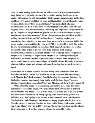 And He says, as they get to the matter of Lazarus — it's so interesting that
they didn't start with the matter of Lazarus but as they finally get to the
matter of Lazarus He tells them plainly that Lazarus has died. And as He does
so, He says, “I am so glad that we were not there, that I wasn'tthere, because
you need to believe.” He's saying to them, “You need a faith-shaping
confirmation that I am who I have revealedMyselfto be, that I am who you
vaguely think I am. You need to see something. It's important for you that we
go. It's important for you that we go now that Lazarus is dead because you
need to see something amazing.” He's calling them not just to follow but He's
calling them to believe and He's telling them, “I'm going to give you
something. I'm going to give you something as sort of a sealon your faith. I'm
going to give you something that you need.” He's waited. He's waited in order
to give them something that He says their faith needs. Sometimes He waits as
you and I call in order to give us something that our faith needs, a
confirmation, a nearness, anevent. Maybe it's a stunning answerto prayer;
maybe it's a stunning act of provision. Maybe it's a stunning ordering of
events that we never could have guessedornever could have imagined or
never could have orchestrated, andyet He's laid it all out. He waits at times to
give our faith a shape and a form and a confirmation that we so desperately
need.
Sometimes He waits in order to make us really think about our faith and
examine our faith. I think that's what we see as Jesus has this interchange
with Martha. Let's look at verse 17 and following. He comes to Bethany; He
finds that Lazarus has alreadybeen in the tomb for four days. There are
plenty of people there to comfort Mary and Martha and their family. Verse 20
— “When Martha heard He was coming, she went to meet Him, but Mary
remained seatedin the house.” We understand that, as we know a little bit
about Martha and Mary — Mary's the doer. Mary's the one to go. Mary's the
one to be active and involved. Mary's going to be the one who grieves in a
different way. She's going to be the one who grieves off alone, not in public.
She buries her grief in doing. And there are many people who do that. Mary,
Martha rather, is that one. She buries her grief in doing. And so she goes to
see Jesus. Mary's grieving a different way. She's going to grieve quietly, alone,
in private. And we’ll see her interact with Jesus very differently.
 