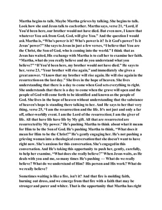 Martha begins to talk. Maybe Martha grieves by talking. She begins to talk.
Look how she and Jesus talk to eachother. Martha says, verse 21, “Lord, if
You’d been here, our brother would not have died. But even now, I know that
whateverYou ask from God, God, will give You.” And the question I would
ask Martha is, “Who's power is it? Who's poweris it? Is it God's power? Is it
Jesus’power?” She says to Jesus in just a few verses, “I believe that You are
the Christ, the Son of God, who is coming into the world.” I think that as
Jesus has waited, His exchange with Martha is to call her to examine her faith.
“Martha, what do you really believe and do you understand what you
believe?” “If You’d been here, my brother would not have died.” He says to
her, verse 23, “Your brother will rise again,” and immediately she gives a
greatanswer. “I know that my brother will rise again. He will rise againin the
resurrectionon the last day.” She lives in the hope of heaven. She lives
understanding that there is a day to come when God sets everything to right.
She understands that there is a day to come when the grave will open and the
people of God will come forth to be identified and known as the people of
God. She lives in the hope of heaven without understanding that the substance
of heaven's hope is standing there talking to her. And He says to her that very
thing, verse 25, “I am the resurrection and the life. It's not just and only a far
off, other-worldly event. I am the Lord of the resurrection;I am the giver of
life. All that have life have life by My gift. All that are resurrectedare
resurrectedby My power.” He's pushing Martha to think about what it means
for Him to be the Sonof God. He's pushing Martha to think, “What does it
mean for Him to be the Christ?” He's gently engaging her. He's not pushing a
grieving woman into a theologicalconversationthat she doesn't want to have
right now. She's anxious for this conversation. She's engagedin this
conversation. And He's taking this opportunity to push her, gently, carefully,
to help her examine, “Whatdoes she really believe?” When Jesus waits, as He
deals with you and me, so many times He's pushing — What do we really
believe? What do we understand of Him? His person and His work? What do
we really believe?
Sometimes waiting is like a fire, isn't it? And that fire is molding faith,
burning out dross, and we emerge from that fire with a faith that may be
strongerand purer and whiter. That is the opportunity that Martha has right
 