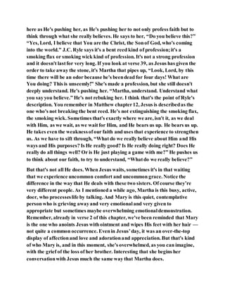 here as He's pushing her, as He's pushing her to not only profess faith but to
think through what she really believes. He says to her, “Do you believe this?”
“Yes, Lord, I believe that You are the Christ, the Sonof God, who's coming
into the world.” J.C. Ryle says it's a bent reed kind of profession;it's a
smoking flax or smoking wick kind of profession. It's not a strong profession
and it doesn't lastfor very long. If you look at verse 39, as Jesus has given the
order to take away the stone, it's Martha that pipes up, “Look, Lord, by this
time there will be an odor because he's beendead for four days! What are
You doing? This is unseemly!” She's made a profession, but she still doesn't
deeply understand. He's pushing her. “Martha, understand. Understand what
you sayyou believe.” He's not rebuking her. I think that's the point of Ryle's
description. You remember in Matthew chapter12, Jesus is describedas the
one who's not breaking the bent reed. He's not extinguishing the smoking flax,
the smoking wick. Sometimes that's exactly where we are, isn't it, as we deal
with Him, as we wait, as we waitfor Him, and He bears us up. He bears us up.
He takes even the weaknessofour faith and uses that experience to strengthen
us. As we have to sift through, “What do we really believe about Him and His
ways and His purposes? Is He really good? Is He really doing right? Does He
really do all things well? Or is He just playing a game with me?” He pushes us
to think about our faith, to try to understand, “Whatdo we really believe?”
But that's not all He does. When Jesus waits, sometimes it's in that waiting
that we experience uncommon comfort and uncommon grace. Notice the
difference in the way that He deals with these two sisters. Of course they’re
very different people. As I mentioned a while ago, Martha is this busy, active,
doer, who processeslife by talking. And Mary is this quiet, contemplative
person who is grieving awayand very emotionaland very given to
appropriate but sometimes maybe overwhelming emotionaldemonstration.
Remember, already in verse 2 of this chapter, we've been reminded that Mary
is the one who anoints Jesus with ointment and wipes His feet with her hair —
not quite a common occurrence. Evenin Jesus’day, it was an over-the-top
display of affectionand love and adorationand appreciation. But that's kind
of who Mary is, and in this moment, she's overwhelmed, as you can imagine,
with the grief of the loss of her brother. Interesting that she begins her
conversationwith Jesus much the same way that Martha does.
 