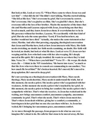 But look at this. Look at verse 32. “When Mary came to where Jesus was and
saw him” —what did she do? She didn't start talking. Martha started talking.
“She fell at His feet.” She's overcome by grief. She's overcome by sorrow.
She's overcome. She's so glad to see Him. She's so glad He's there. But she's
overcome still at the loss of her brother. Maybe the memories of the times that
she and Martha and Lazarus enjoyed with Jesus, Jesusbeing one that they
loved so much, and they know Jesus loves them. It overwhelms her to be in
His presence without her brother, Lazarus. We can identify with that kind of
grief. But she asks the same question. “Lord, if You had been here, my
brother would not have died.” Actually, she makes the same statement as her
sister, Martha. And after that pressing, engaging, theologicalconversation
that Jesus and Martha have, look at how Jesus interacts with Mary. Her faith
needs stretching, no doubt; her faith needs examining, no doubt. Her faith will
be tested, no doubt, but look at what He does. Look at verse 33. Jesus saw her
weeping and the Jews who had come with her also weeping. He's deeply
moved in His spirit. He's deeply troubled. He wants to see where they've laid
him. Verse 34 — “Where have you laid him?” Verse 35 — He weeps. He sheds
tears. He — I think in the NIV translation, “He bursts into tears,” so much so
that the Jews who were there to console are commenting to one another, “See
how much He loved him?” He's broken hearted. He's moved; He's moved to
deep agitation. He's moved to deep grief.
He's not carrying on a theologicalconversationwith Mary. Mary needs
theology, Mary needs doctrine, Mary needs to understand the truth, but at
this moment, she needs a priest. She needs a priest who's acquainted with her
weakness.At this moment she needs a priest who's touched by her grief. At
this moment, she needs a priest to bring her comfort. She needs a priest who's
sympathetic with her. That's what she receives. As Jesus has waitedand in the
waiting, now brings uncommon comfort, uncommon sympathy, uncommon
community in grief. That's what she needs. That's where Jesus meets her.
That's where Jesus deals with her, giving her a comfort, a community, a
knowingness in her grief that no one else can share with her. As Jesus has
waited, He's bringing her uncommon grace, uncommon comfort.
As we move through the passage, Jesus prepares to do what no one even
imagines He's about to do. He calls for that stone to be moved away, He has
 