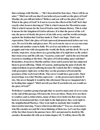 that exchange with Martha — “He's been dead for four days. There will be an
odor.” “Did I not tell you that if you believed you would see the glory of God?
Martha, do you still not believe? Believe and you will see the glory of God.”
What is the glory of God? Is it not to reverse the effects of the Fall? Isn't that
exactly what Jesus is showing us? This is what it means for Messiahto come.
This is what it means for the Son of God to enter human history. This is what
it means for the kingdom of God to advance. It is that the powerof the evil
one, the powerof death, the power of sin rolls away, and the world canbegin
againin the fashion that God has made it. That's our hope. That's our
expectation. That's the glory of God expressed, demonstrated, before our very
eyes. We see it in bits and pieces now. We see it one by one as we see one come
to faith and another come to faith. We see it as one believer or another
grapples and wins with sin againstthe world, the flesh, and the devil. We see it
in baby steps now. Jesus shows us a greatbig bite of it right here as He orders
that stone awayand He yells out, “Lazarus, come out!” and in the next breath
Lazarus is standing at the door. The glory of God invading space and time!
Remember, Jesus loves Martha and her sisterand Lazarus but has subjected
them to greatsuffering. Think of Lazarus, undergoing the pain of death. He
subjectedthem to greatsuffering because He waited, but He's visiting them
with greatglory right now so that they see the greatness ofGod and the
greatness ofthe work God will do. They never would have guessedit. Their
nearesthope was what Martha expressed — at the greatresurrectionhe’ll
rise. She never thought it would be this afternoon! She never imagined she's
be feeding him supper! “Did I not tell you that if you believed, you would see
the glory of God?”
Well there's another group of people that we need to make note of as we come
to the end of this passage.Ofcourse the Jews are there. Many Jews are there
to comfort, and as John relates, many of those Jews believed. But some went
back to Jerusalemand they went right to the high priest; they went right to
the neighborhoodPharisee. Theywent right to anybody that would be
interestedin knowing, “Guess whatJesus did today?” You see, Jesus knows
who His enemies are and He's been thinking of them too. Let's not lose sight
of the fact that Jesus is the pursuer here. He's not pursued to death by His
enemies. RememberHe tells us in John chapter 10, “I will lay down My life
 