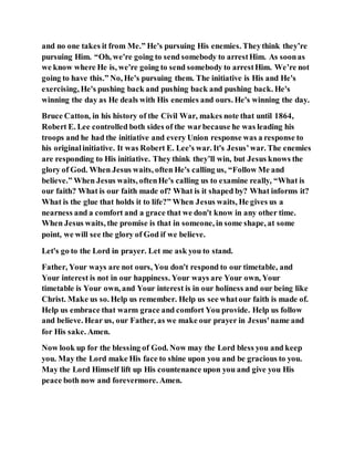 and no one takes it from Me.” He's pursuing His enemies. Theythink they’re
pursuing Him. “Oh, we're going to send somebody to arrestHim. As soonas
we know where He is, we're going to send somebody to arrestHim. We’re not
going to have this.” No, He's pursuing them. The initiative is His and He's
exercising, He's pushing back and pushing back and pushing back. He's
winning the day as He deals with His enemies and ours. He's winning the day.
Bruce Catton, in his history of the Civil War, makes note that until 1864,
Robert E. Lee controlled both sides of the warbecause he was leading his
troops and he had the initiative and every Union response was a response to
his originalinitiative. It was Robert E. Lee's war. It's Jesus’war. The enemies
are responding to His initiative. They think they’ll win, but Jesus knows the
glory of God. When Jesus waits, often He's calling us, “Follow Me and
believe.” When Jesus waits, oftenHe's calling us to examine really, “What is
our faith? What is our faith made of? What is it shaped by? What informs it?
What is the glue that holds it to life?” When Jesus waits, He gives us a
nearness and a comfort and a grace that we don't know in any other time.
When Jesus waits, the promise is that in someone, in some shape, at some
point, we will see the glory of God if we believe.
Let's go to the Lord in prayer. Let me ask you to stand.
Father, Your ways are not ours, You don't respond to our timetable, and
Your interest is not in our happiness. Your ways are Your own, Your
timetable is Your own, and Your interest is in our holiness and our being like
Christ. Make us so. Help us remember. Help us see whatour faith is made of.
Help us embrace that warm grace and comfort You provide. Help us follow
and believe. Hear us, our Father, as we make our prayer in Jesus'name and
for His sake. Amen.
Now look up for the blessing of God. Now may the Lord bless you and keep
you. May the Lord make His face to shine upon you and be gracious to you.
May the Lord Himself lift up His countenance upon you and give you His
peace both now and forevermore. Amen.
 