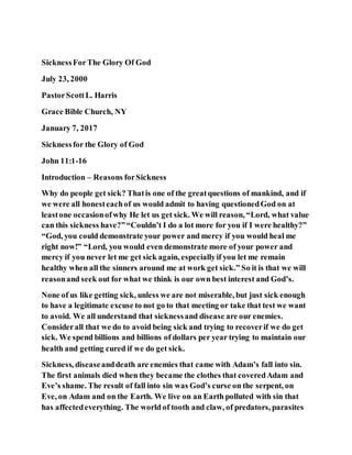 SicknessForThe Glory Of God
July 23, 2000
PastorScottL. Harris
Grace Bible Church, NY
January 7, 2017
Sicknessfor the Glory of God
John 11:1-16
Introduction – Reasons forSickness
Why do people get sick? Thatis one of the greatquestions of mankind, and if
we were all honesteachof us would admit to having questionedGod on at
leastone occasionofwhy He let us get sick. We will reason, “Lord, what value
can this sickness have?”“Couldn’t I do a lot more for you if I were healthy?”
“God, you could demonstrate your power and mercy if you would heal me
right now!” “Lord, you would even demonstrate more of your power and
mercy if you never let me get sick again, especiallyif you let me remain
healthy when all the sinners around me at work get sick.” So it is that we will
reasonand seek out for what we think is our own best interest and God’s.
None of us like getting sick, unless we are not miserable, but just sick enough
to have a legitimate excuse to not go to that meeting or take that test we want
to avoid. We all understand that sicknessand disease are our enemies.
Considerall that we do to avoid being sick and trying to recoverif we do get
sick. We spend billions and billions of dollars per year trying to maintain our
health and getting cured if we do get sick.
Sickness, diseaseanddeath are enemies that came with Adam’s fall into sin.
The first animals died when they became the clothes that coveredAdam and
Eve’s shame. The result of fall into sin was God’s curse on the serpent, on
Eve, on Adam and on the Earth. We live on an Earth polluted with sin that
has affectedeverything. The world of tooth and claw, of predators, parasites
 