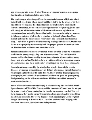 and prey came into being. A lot of diseases are causedby micro-organisms
that invade out bodies and attack our cells.
The environment also changedfrom the wonderful garden of Eden to a land
cursed with weeds and where man would have to live by the sweatof his face.
In addition, we live post-flood and the soils themselves have been mixed,
stirred and leached. Some soils lack enough minerals for growing plants that
will supply us with what we need while other soils are too high in some
elements and are unhealthy for us. Our bodies become unhealthy because we
lack for one nutrient while we have reachedtoxic levels of another. Man
himself pollutes the environment with wastesand chemicals that harm his
body. Then there is genetic decline resulting in congenitaldiseases. Ourbodies
do not work properly because they lack the proper genetic information to do
so. Some of these are minor and some are severe.
Some diseases andsicknessesare causedby our own sin. When we expose our
bodies to the wrong things, they can be overwhelmed. This can be seenin
nausea and headaches causedby fumes from solvents. We can eatthe wrong
things and also suffer. Mostof us have seenthe results when someone abuses
alcoholor drugs and their bodies start breaking down from those chemicals.
Some diseases are causedby the sin of other people. Some of the genetic
diseasesare causedbecausethe parents did not take proper care of themselves
resulting in a child born with birth defects. There are the diseasesspreadby
other people, like the cook whosecarelesspreparationgives his guestgetting
food poisoning, or the wife who receives a STD because ofher husband’s
unmentioned adultery.
There are also diseasesthat are simply a result of living in a sin fallen world.
Lyme disease and WestNile Feverwould be examples of those. You do not get
them as a result of some particular sin you did or someone else did. You get
them because they are in our environment and you are subject to being bitten
by a tick or mosquito. The world does not work according to God’s original
design. That is why in Romans 8:21,22 we find creationitself longing to be
free from its current corruption and being remade.
 