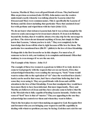 Lazarus, Martha & Mary were all good friends of Jesus. Theyhad hosted
Him on previous occasions(Luke 10:38f). John makes sure the readers
understand exactly whom he was talking about for Lazarus (short for
Eleazar)and Mary were common names. This is specificallythe Lazarus of
Bethany and his sisters including that particular Mary that anointed Jesus’
feet with perfume and wiped them with her hair (John 12:3).
We do not know what sicknessLazarus had, but it was serious enoughfor his
sisters to send a messengerto let Jesus know about it. If Jesus is in Bethany
beyond the Jordan, then it would be about a two-day trip for the messengerto
get there. The sisters do not demand anything of Jesus, but simply let Him
know that Lazarus, “whom you love is sick.” Theyrest completely in the
knowledge that Jesus will do what is right because ofHis love for them. The
particular love mentioned here (fileÃV / phileis) is the love of close friendship.
Perhaps this is the first lessonfor us in this chapter. For most of us, if
someone we love is sick, our tendency is to complain and demand. Often that
tendency is even strongerif we are the one sick.
The Example of the Sisters – John 11:3
The example of these two women is a goodone to follow if we truly desire to
come to God properly with the requests that are on our hearts. First, they
acknowledgedwhomthey were sending the messageto, “lord.” Some would
want to reduce this to the equivalent of “sir” since the word lord here (kurie /
kurie) can be used in that sense, but I have a hard time believing that is the
sense they were using it. They are goodfriends with Jesus and callHis
attention to the love of that friendship. From that standpoint they would have
been more likely to have been informal. But more importantly, Mary and
Martha are followers of Jesus and they have already come to believe that He
is the Messiahwho is fully capable of healing Lazarus instantly. I believe the
sense of“lord” here is that of “master.” Theyare appealing to the one they
acknowledge has controlover them and whom they want to follow.
That is the best place to start when making an appeal to God. Recognize first
and foremostwho you are bringing your request to and His capability in
dealing with whateverproblem you may be facing. God does not exist for our
 