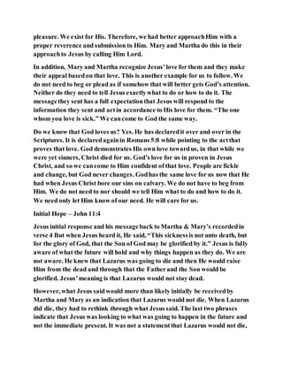 pleasure. We exist for His. Therefore, we had better approachHim with a
proper reverence and submission to Him. Mary and Martha do this in their
approachto Jesus by calling Him Lord.
In addition, Mary and Martha recognize Jesus’love for them and they make
their appeal basedon that love. This is another example for us to follow. We
do not need to beg or plead as if somehow that will better gets God’s attention.
Neither do they need to tell Jesus exactlywhat to do or how to do it. The
messagethey sent has a full expectationthat Jesus will respond to the
information they sent and actin accordance to His love for them. “The one
whom you love is sick.” We cancome to God the same way.
Do we know that God loves us? Yes. He has declaredit over and over in the
Scriptures. It is declaredagainin Romans 5:8 while pointing to the actthat
proves that love. God demonstrates His own love towardus, in that while we
were yet sinners, Christ died for us. God’s love for us in proven in Jesus
Christ, and so we cancome to Him confident of that love. People are fickle
and change, but God never changes. Godhas the same love for us now that He
had when Jesus Christ bore our sins on calvary. We do not have to beg from
Him. We do not need to nor should we tell Him what to do and how to do it.
We need only let Him know of our need. He will care for us.
Initial Hope – John 11:4
Jesus initial response and his messageback to Martha & Mary’s recordedin
verse 4 But when Jesus heard it, He said, “This sicknessis not unto death, but
for the glory of God, that the Son of God may be glorified by it.” Jesus is fully
aware of what the future will hold and why things happen as they do. We are
not aware. He knew that Lazarus was going to die and then He would raise
Him from the dead and through that the Fatherand the Son would be
glorified. Jesus’meaning is that Lazarus would not stay dead.
However, what Jesus saidwould more than likely initially be receivedby
Martha and Mary as an indication that Lazarus would not die. When Lazarus
did die, they had to rethink through what Jesus said. The last two phrases
indicate that Jesus was looking to what was going to happen in the future and
not the immediate present. It was not a statementthat Lazarus would not die,
 