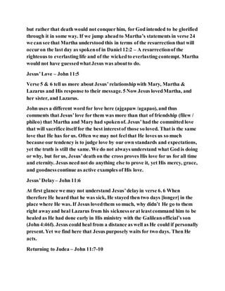 but rather that death would not conquer him, for God intended to be glorified
through it in some way. If we jump aheadto Martha’s statements in verse 24
we can see that Martha understood this in terms of the resurrection that will
occuron the last day as spokenof in Daniel 12:2 – A resurrectionof the
righteous to everlasting life and of the wickedto everlasting contempt. Martha
would not have guessedwhatJesus was aboutto do.
Jesus’Love – John 11:5
Verse 5 & 6 tell us more about Jesus’relationshipwith Mary, Martha &
Lazarus and His response to their message. 5 Now Jesus lovedMartha, and
her sister, and Lazarus.
John uses a different word for love here (ajgapaw /agapao), and thus
comments that Jesus’love for them was more than that of friendship (filew /
phileo) that Martha and Mary had spokenof. Jesus’had the committed love
that will sacrifice itself for the best interestof those so loved. That is the same
love that He has for us. Often we may not feelthat He loves us so much
because our tendency is to judge love by our own standards and expectations,
yet the truth is still the same. We do not always understand what God is doing
or why, but for us, Jesus’death on the cross proves His love for us for all time
and eternity. Jesus need not do anything else to prove it, yet His mercy, grace,
and goodnesscontinue as active examples of His love.
Jesus’Delay– John 11:6
At first glance we may not understand Jesus’delayin verse 6. 6 When
therefore He heard that he was sick, He stayed then two days [longer] in the
place where He was. If Jesus lovedthem so much, why didn’t He go to them
right awayand heal Lazarus from his sicknessorat leastcommand him to be
healed as He had done early in His ministry with the Galileanofficial’s son
(John 4:46f). Jesus could heal from a distance as well as He could if personally
present. Yet we find here that Jesus purposely waits for two days. Then He
acts.
Returning to Judea – John 11:7-10
 