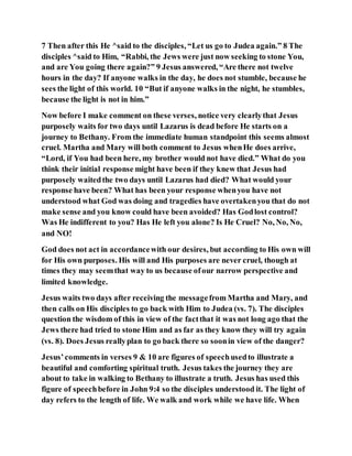 7 Then after this He ^said to the disciples, “Let us go to Judea again.” 8 The
disciples ^said to Him, “Rabbi, the Jews were just now seeking to stone You,
and are You going there again?” 9 Jesus answered, “Are there not twelve
hours in the day? If anyone walks in the day, he does not stumble, because he
sees the light of this world. 10 “But if anyone walks in the night, he stumbles,
because the light is not in him.”
Now before I make comment on these verses, notice very clearlythat Jesus
purposely waits for two days until Lazarus is dead before He starts on a
journey to Bethany. From the immediate human standpoint this seems almost
cruel. Martha and Mary will both comment to Jesus whenHe does arrive,
“Lord, if You had been here, my brother would not have died.” What do you
think their initial response might have been if they knew that Jesus had
purposely waitedthe two days until Lazarus had died? What would your
response have been? What has been your response whenyou have not
understood what God was doing and tragedies have overtakenyou that do not
make sense and you know could have been avoided? Has Godlost control?
Was He indifferent to you? Has He left you alone? Is He Cruel? No, No, No,
and NO!
God does not act in accordancewith our desires, but according to His own will
for His own purposes. His will and His purposes are never cruel, though at
times they may seemthat way to us because ofour narrow perspective and
limited knowledge.
Jesus waits two days after receiving the messagefrom Martha and Mary, and
then calls on His disciples to go back with Him to Judea (vs. 7). The disciples
question the wisdom of this in view of the factthat it was not long ago that the
Jews there had tried to stone Him and as far as they know they will try again
(vs. 8). Does Jesus reallyplan to go back there so soonin view of the danger?
Jesus’comments in verses 9 & 10 are figures of speechusedto illustrate a
beautiful and comforting spiritual truth. Jesus takes the journey they are
about to take in walking to Bethany to illustrate a truth. Jesus has used this
figure of speechbefore in John 9:4 so the disciples understood it. The light of
day refers to the length of life. We walk and work while we have life. When
 