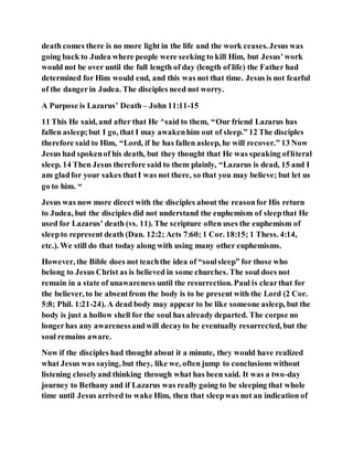 death comes there is no more light in the life and the work ceases. Jesus was
going back to Judea where people were seeking to kill Him, but Jesus’work
would not be over until the full length of day (length of life) the Father had
determined for Him would end, and this was not that time. Jesus is not fearful
of the dangerin Judea. The disciples need not worry.
A Purpose is Lazarus’ Death – John 11:11-15
11 This He said, and after that He ^said to them, “Our friend Lazarus has
fallen asleep;but I go, that I may awakenhim out of sleep.” 12 The disciples
therefore said to Him, “Lord, if he has fallen asleep, he will recover.” 13 Now
Jesus had spokenof his death, but they thought that He was speaking ofliteral
sleep. 14 Then Jesus therefore said to them plainly, “Lazarus is dead, 15 and I
am gladfor your sakes thatI was not there, so that you may believe; but let us
go to him. “
Jesus was now more direct with the disciples about the reasonfor His return
to Judea, but the disciples did not understand the euphemism of sleepthat He
used for Lazarus’ death (vs. 11). The scripture often uses the euphemism of
sleepto represent death (Dan. 12:2; Acts 7:60; 1 Cor. 18:15; 1 Thess. 4:14,
etc.). We still do that today along with using many other euphemisms.
However, the Bible does not teachthe idea of “soulsleep” for those who
belong to Jesus Christ as is believed in some churches. The soul does not
remain in a state of unawareness until the resurrection. Paul is clearthat for
the believer, to be absentfrom the body is to be present with the Lord (2 Cor.
5:8; Phil. 1:21-24). A dead body may appear to be like someone asleep, but the
body is just a hollow shell for the soul has already departed. The corpse no
longerhas any awarenessandwill decayto be eventually resurrected, but the
soul remains aware.
Now if the disciples had thought about it a minute, they would have realized
what Jesus was saying, but they, like we, often jump to conclusions without
listening closelyand thinking through what has been said. It was a two-day
journey to Bethany and if Lazarus was really going to be sleeping that whole
time until Jesus arrived to wake Him, then that sleepwas not an indication of
 