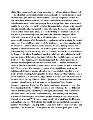 of the Bible promises. Some of you know the sort of thing that used to prevail
— the idea that God's saints should be exceptionally favoured, the sun would
shine on their plot of corn, and it would not shine on the plot of corn of the
bad man; their ships would not sink at sea, their children would not catch
infectious diseases,Godwould pamper them, exempt them from bearing their
part in the world's greatbattle, with hardness and toil of labour, with struggle
and attainment and achievement. It came of a very despicable conceptionof
what a father cando for a child, as if the best thing for a father to do for his
son was to pet and indulge him, and save him all bodily struggle and all
difficulties, instead of giving him a life of discipline. As if a generalin the
army would, because ofhis faltering heart, refuse to let his son take the postof
danger, as if he would not rather wish for that son — ay, with a greatpang in
his ownsoul — that he should be the bravest, the most daring, the one most
exposedto the deadliesthazard. Ah, we have got to recognize that we whom
God loves may be sick and dying, and yet God does love us. Lazarus was loved
by Jesus, yet he whom Jesus lovedwas sick and dying. Ah, and there is a still
more poisonous difficulty in that materialistic, that worldly way of looking at
God's love; that horrible, revolting misjudgment that Christ condemned,
crushed with indignation when it confronted Him. "The men on whom the
towerof Siloamfell must have been sinners worse than us on whom it did not
fall." Never, never! The greatgovernment of the world is not made up of
patches and strokes ofangerand outbursts of weak indulgence. The world is
God's great workshop, God's greatbattlefield. These have their places. Here a
storm of bullets fall, and brave and goodmen as wellas cowards fallbefore it.
You mistake if you try to forestallGod's judgments, God's verdict on the last
greatday of reckoning. Still we have gotthe factthat Christ does not
interpose to prevent death, that Christ does not hinder those dearestto Him
from bearing their share of life's sicknessesand sufferings, that God Himself
suffers death to go on, apparently wielding an undisputed swayover human
existence. Is not that true of our world today? The best of you Christians,
when death comes to your own homes, do you manage to sing the songs of
triumph right away? Well, you are very wonderful saints if you do. If you do
not, perhaps you say, "If God is in this world, how comes that dark enigma of
death?" And others of you grip hold of your faith, but yet your heart cries out
againstit. You believe that God is good, but has He been quite goodto you?
 