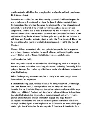 readiness to die with Him, but in saying that he also shows his despondence.
He is the pessimist.
Sometime we are like that too. We can only see the dark side and expect the
worse to happen. Even though we have the benefit of the completed New
Testamentand know better than even the disciples the loving characterand
powerof Jesus Christ, if we are not carefulwe can become gloomyand
despondent. That canbe especiallytrue when we or a loved one is sick – or
may have even died – but we do not yet know what purpose God has in it. We
are insteadliving in the midst of the hurt, pain and grief. Forus, Lazarus is
still dead and Jesus has not yet arrived to raise him from the dead. Those can
be tough times, but that is when faith is most needed, even if it like that of
Thomas.
Thomas did not understand what was going to happen, in fact he expected
worse things to occurincluding the death of Jesus and himself, yet he never
waveredin his trust of Jesus. His faith in Jesus was unshakeable.
An Unshakeable Faith
How can you have such an unshakeable faith? By going back to what you do
know to be true even when everything else seems confusing. Personally, I like
going to Romans 5 to remind myself of basic truths when I do not understand
what God is doing.
What Paul says may seemextreme, but it really is not once you get to the
foundation of his argument.
1 Therefore having been justified by faith, we have peace with God through
our Lord Jesus Christ, 2 through whom also we have obtained our
introduction by faith into this grace in which we stand; and we exult in hope
of the glory of God. 3 And not only this, but we also exult in our tribulations,
knowing that tribulation brings about perseverance;4 and perseverance,
proven character;and proven character, hope;5 and hope does not
disappoint, because the love of God has been poured out within our hearts
through the Holy Spirit who was given to us. 6 For while we were still helpless,
at the right time Christ died for the ungodly. 7 For one will hardly die for a
 