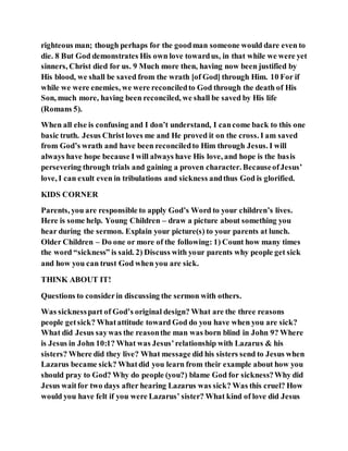 righteous man; though perhaps for the goodman someone would dare even to
die. 8 But God demonstrates His own love towardus, in that while we were yet
sinners, Christ died for us. 9 Much more then, having now been justified by
His blood, we shall be saved from the wrath [of God] through Him. 10 For if
while we were enemies, we were reconciledto God through the death of His
Son, much more, having been reconciled, we shall be saved by His life
(Romans 5).
When all else is confusing and I don’t understand, I cancome back to this one
basic truth. Jesus Christ loves me and He proved it on the cross. I am saved
from God’s wrath and have been reconciledto Him through Jesus. I will
always have hope because I will always have His love, and hope is the basis
persevering through trials and gaining a proven character. BecauseofJesus’
love, I can exult even in tribulations and sickness andthus God is glorified.
KIDS CORNER
Parents, you are responsible to apply God’s Word to your children’s lives.
Here is some help. Young Children – draw a picture about something you
hear during the sermon. Explain your picture(s) to your parents at lunch.
Older Children – Do one or more of the following: 1) Count how many times
the word “sickness” is said. 2) Discuss with your parents why people get sick
and how you can trust God when you are sick.
THINK ABOUT IT!
Questions to considerin discussing the sermon with others.
Was sicknesspart of God’s original design? What are the three reasons
people getsick? Whatattitude toward God do you have when you are sick?
What did Jesus saywas the reasonthe man was born blind in John 9? Where
is Jesus in John 10:1? What was Jesus’relationship with Lazarus & his
sisters? Where did they live? What message did his sisters send to Jesus when
Lazarus became sick? Whatdid you learn from their example about how you
should pray to God? Why do people (you?) blame God for sickness?Why did
Jesus waitfor two days after hearing Lazarus was sick? Was this cruel? How
would you have felt if you were Lazarus’ sister? What kind of love did Jesus
 