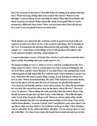 have for Lazarus & his sisters? Was His delay in coming in keeping with that
love? What message ofhope did Jesus send to the sisters? Whatwas the
disciples’concernabout Jesus returning to Judea? How did Jesus finally tell
them Lazarus was dead? What about this made Jesus glad? How is God’s
perspective different from yours? How canyou know that God will always
love you? Can you glorify God even when sick?
Well, thanks very much for the welcome, andit is goodto be back with you
againat Scrabo over these weeks - I do count it a privilege. We're turning in
the New Testamentto the portion allocatedfor this morning, which is John
chapter 11 - and I hope, Godwilling, to be in this portion of Scripture this
week and next Sunday morning, John chapter 11.
I want to introduce you to a Friend, One who far excels and exceeds the most
ideal earthly friendship that you could conceive of...
We begin reading at verse 1, John 11 verse 1 and I'm reading from the New
King James Version: "Now a certain man was sick, Lazarus of Bethany, the
town of Mary and her sisterMartha. It was that Mary who anointed the Lord
with fragrant oil and wiped His feet with her hair, whose brother Lazarus was
sick. Therefore the sisters sentto Him, saying, 'Lord, behold, he whom You
love is sick'. When Jesus heard that, He said, 'This sickness is not unto death,
but for the glory of God, that the Son of God may be glorified through it'.
Now Jesus lovedMartha and her sisterand Lazarus. So, when He heard that
he was sick, He stayed two more days in the place where He was". Downto
verse 11, please:"These things He said, and after that He said to them, 'Our
friend Lazarus sleeps, but I go that I may wake him up'. Then His disciples
said, 'Lord, if he sleeps he will get well'. However, Jesus spokeofhis death,
but they thought that He was speaking abouttaking restin sleep. Then Jesus
said to them plainly, 'Lazarus is dead. And I am glad for your sakesthat I was
not there, that you may believe. Nevertheless letus go to him'. Then Thomas,
who is calledthe Twin, said to his fellow disciples, 'Let us also go, that we may
die with Him'. So when Jesus came, He found that he had already been in the
 