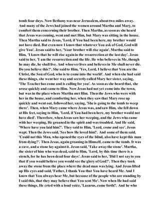 tomb four days. Now Bethany was near Jerusalem, abouttwo miles away.
And many of the Jews had joined the women around Martha and Mary, to
comfort them concerning their brother. Then Martha, as soonas she heard
that Jesus was coming, wentand met Him, but Mary was sitting in the house.
Then Martha said to Jesus, 'Lord, if You had been here, my brother would
not have died. But even now I know that whateverYou ask of God, Godwill
give You'. Jesus saidto her, 'Your brother will rise again'. Martha said to
Him, 'I know that he will rise againin the resurrectionat the lastday'. Jesus
said to her, 'I am the resurrectionand the life. He who believes in Me, though
he may die, he shall live. And whoeverlives and believes in Me shall never die.
Do you believe this?'. She saidto Him, 'Yes, Lord, I believe that You are the
Christ, the Son of God, who is to come into the world'. And when she had said
these things, she went her wayand secretlycalledMary her sister, saying,
'The Teacherhas come and is calling for you'. As soonas she heard that, she
arose quickly and came to Him. Now Jesus had not yet come into the town,
but was in the place where Martha met Him. Then the Jews who were with
her in the house, and comforting her, when they saw that Mary rose up
quickly and went out, followedher, saying, 'She is going to the tomb to weep
there'. Then, when Mary came where Jesus was, andsaw Him, she fell down
at His feet, saying to Him, 'Lord, if You had been here, my brother would not
have died'. Therefore, whenJesus saw her weeping, and the Jews who came
with her weeping, He groanedin the spirit and was troubled. And He said,
'Where have you laid him?'. They said to Him, 'Lord, come and see'. Jesus
wept. Then the Jews said, 'See how He loved him!'. And some of them said,
'Could not this Man, who openedthe eyes of the blind, also have kept this man
from dying?'. Then Jesus, againgroaning in Himself, came to the tomb. It was
a cave, and a stone lay againstit. Jesus said, 'Take awaythe stone'. Martha,
the sisterof him who was dead, said to Him, 'Lord, by this time there is a
stench, for he has been dead four days'. Jesus saidto her, 'Did I not sayto you
that if you would believe you would see the glory of God?'. Then they took
awaythe stone from the place where the dead man was lying. And Jesus lifted
up His eyes and said, 'Father, I thank You that You have heard Me. And I
know that You always hear Me, but because of the people who are standing by
I said this, that they may believe that You sent Me'. Now when He had said
these things, He cried with a loud voice, 'Lazarus, come forth!'. And he who
 