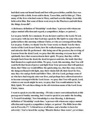 had died came out bound hand and foot with graveclothes, andhis face was
wrapped with a cloth. Jesus saidto them, 'Loose him, and let him go'. Then
many of the Jews who had come to Mary, and had seenthe things Jesus did,
believed in Him. But some of them went awayto the Pharisees andtold them
the things Jesus did".
A dictionary definition of 'friendship' reads thus: 'a person with whom one
enjoys mutual affectionand regard, a sympathiser, helper, or patron'...
Let us pray briefly for a moment. If you do know and love the Lord, I'd ask
you to pray with me now that God may speak by His Spirit to some who are
gatheredhere this morning without Christ, or who are estrangedfrom Him.
Let us pray: Father, we thank You for Your word, we thank You for these
stories of the Lord Jesus Christ, how He walkedamong us, the greatworks
and miracles that He performed - this being one of the greatest, the reviving of
Lazarus from the dead. Lord, we pray that this morning everyone here will
spiritually have that resurrectionin their spirit. We pray that they will be
brought back from the dead, the dead trespassesandsins, the tomb that they
find themselves captivatedwithin. We pray, Lord, this morning, that You will
send forth that beam of power and light from Your presence that will quicken
them, that Thine eye would diffuse the quickening ray, that they may awake,
the dungeon flamed with light, may their chains fall off, their heart be free,
may they rise and go forth and follow Thee. All of us Lord, perhaps some of
us who have had tragedy enter our lives, and perhaps have allowedourselves
to become estrangedwith the Lord Jesus - we pray that You will speak, Lord,
whateverour needs might be now, we pray that You would minister by the
Holy Spirit. We ask these things in the all-victorious name of the Lord Jesus
Christ, Amen.
I want to speak to you this morning - I'll take a more conventionallook at this
passagenext Sunday morning, but I want to speak to you under the heading
'A TestedFriendship'. Now friendship is a true blessing. A dictionary
definition of 'friendship' reads thus: 'a person with whom one enjoys mutual
affectionand regard, a sympathiser, helper, or patron'. The Bible bears this
out in Proverbs 17: 'A friend loves at all times, and a brother is born for
adversity'. You've heard the saying: 'Bloodis thicker than water', yet at times
 