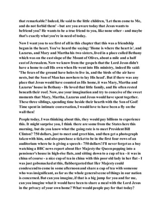 that remarkable? Indeed, He said to the little children, 'Let them come to Me,
and do not forbid them' - but are you aware today that Jesus wants to
befriend you? He wants to be a true friend to you, like none other - and maybe
that's exactly what you're in need of today.
Now I want you to see first of all in this chapter that this was a friendship
begun in the heart. You've heard the saying:'Home is where the heart is', and
Lazarus, and Mary and Martha his two sisters, lived in a place called Bethany
which was on the eastslope of the Mount of Olives, about a mile and a half
eastof Jerusalem. Now we know from the gospels thatthe Lord Jesus didn't
have a home to call His own when He went into His ministry, indeed He said:
'The foxes of the ground have holes to live in, and the birds of the air have
nests, but the Son of Man has nowhere to lay His head'. But if there was any
place that Jesus would have counted as His home, it was Mary, Martha and
Lazarus' house in Bethany - He loved that little family, and He often rested
beneath their roof. Now, use your imagination and try to conceive of the sweet
moments that Mary, Martha, Lazarus and Jesus would have spent together.
These three siblings, spending time beside their hearth with the Son of God!
Time spent in intimate conversation, I would love to have been a fly on the
wall then!
People today, I was thinking about this, they would pay billions to experience
this. It might surprise you, I think there are some from the States here this
morning, but do you know what the going rate is to meet PresidentBill
Clinton? 750 dollars, just to meet and greethim, and then get a photograph
takenwith him, and also purchase a ticketto be in the first four rows of an
auditorium where he is giving a speech - 750 dollars!I'll never forgetas a boy
watching a BBC news report about Her Majestythe Queenpopping into a
pensioner's house in high-rise flats, and sitting down to a cup of tea - it was in
china of course - a nice cup of tea in china with this poor old lady in her flat - I
was just gobsmackedatthis, flabbergastedthat Her Majestycould
condescendto come in some afternoonand share a cup of tea with someone
who was insignificant, as far as the whole generalscene ofthings in our nation
is concerned. But can you imagine, if that is a big jump for you and for me,
can you imagine what it would have been to share a meal with the Lord Jesus
in the privacy of your own home? What would people pay for that today?
 
