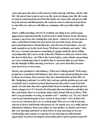voice and opens the door, I will come in to him and sup with him, and he with
Me'. He doesn't just want to save you, He wants to change your life, He wants
to come in and transform you from the inside out. Just as the sheepwere able
to go in and out and find pasture, He wants to come in and out of your heart
to sup with you, and you with Him, to commune with you, fellowship with
you.
That's a different thing, isn't it? It would be one thing to try and keepup
appearances andentertain the Lord Jesus for a half an hour in the afternoon
around a cup of tea, but coming into your heart - whatever is in your home is
only a reflectionof what is in your heart, for out of the heart, Jesus said,
proceeds drunkenness, fornication, lies, and all sorts of wickedness.Are you
rude enough to say to the Lord Jesus:'Well now, no thanks, not today' - like
He was a vacuum salesmanor something, or going round the doors selling
encyclopaedias, He's not even the Jehovah's Witnesses, thatyou want to slam
the door in their face - no! This is the Lord of glory, and a minute ago perhaps
you were considering what it would be like to entertain Him in your house,
but the thought of Him entering your heart - you can't stick that, because
your heart is in a worse state.
Maybe your problem is with intimacy. What am I talking about? Well, many
people have a problem with intimacy, they don't want anyone getting too close
to them, in on them. The reasonis: they have had bad hurts in their life. So,
like 'hedgehog syndrome' we call it, they curl up, and the prickles go out, and
everybody has to stand awayfrom them because they don't want to be hurt
again. At some time they have opened their heart to another, and that person
stuck a daggerin it. I've heard a lot of people who once had pets, and their pet
dies, and maybe they're even living alone, and a friend will sayto them, 'Why
don't you getanother wee dog, or another cat?' - and they say, 'No, no! I don't
want to get attachedagain, to have to lose it when it dies'. Now, if that's the
way we are with pets, how are we with people? How are we with loved ones
who let us down, and friends who betray us? Or maybe you, as a child, had no
affectionor intimacy from your father or your mother, or maybe you're here
this very morning and there's a lack of love in your marriage or in your
relationship, and a spouse ora partner is not showing you affectionbut
aggression?You have developed a hard shell, and it's just to protectyourself -
 