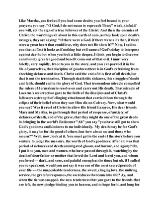 Like Martha, you feel as if you had some doubt; you feel bound in your
prayers; you say, "O God, I do not mean to reproachThee;" weak, sinful, if
you will, yet the sign of a true followerof the Christ. And then the enemies of
Christ, the worldlings all about in this earth of ours, as they look upon death's
ravages, theyare saying: "If there were a God, if there were a Father, if there
were a greatheart that could love, why does not He show it?" Now, I said to
you that at first it looks as if nothing but evil came of God's delay to interpose
againstdeath; but when you look a little deeper, I think you begin to discover
an infinitely greatergoodand benefit come out of that evil. I must very
briefly, very rapidly, trace to you in the story, and you canparallel it in the
life of yourselves, that discipline of goodnessthere is in God's refraining from
checking sickness anddeath. Christ said the end of it is first of all death, but
that is not the termination. Through death this sickness, this struggle of doubt
and faith, should end in the glory of God. That tremendous miracle compelled
the rulers of Jerusalemto resolve on and carry out His death. That miracle of
Lazarus's resurrection gave to the faith of the disciples and of Christ's
followers a strength of clinging attachmentthat carried them through the
eclipse of their belief when they saw Him die on Calvary. Now, what would
you say? Was it cruel of Christ to allow His friend Lazarus, His dear friends
Mary and Martha, to go through that period of suspense, ofanxiety, of
sickness, ofdeath, and of the grave, that they might do one of the greatdeeds
in bringing in the world's Redeemer"Ah" you say"you have still got to show
God's goodness andkindness to me individually. My death may be for God's
glory, it may be for the goodof others;but how about me and those who
mourn?" Well, now, look at it. You must get to the end of the story before you
venture to judge the measure, the worth of God's goodness. Afterall, was that
period of sicknessand death unmitigated gloom, and horror, and agony? Oh,
I put it to you, men and women, who have passedthrough it, watching by the
death of dearfather or mother that loved the Lord and loved you, and whom
you loved — dark, and sore, and painful enough at the time; but oh, if I called
you to speak out, would you not say it was one of the most sacredperiods of
your life — the unspeakable tenderness, the sweet, clinging love, the untiring
service, the grateful responses,the sacredness thatcame into life? Ay, and
when the tie was snapped, the new tenderness that you gave to the friends that
are left, the new pledge binding you to heaven, and to hope for it, and long for
 