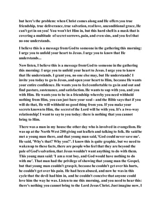 but here's the problem: when Christ comes along and He offers you true
friendship, true deliverance, true salvation, reallove, unconditional grace, He
can't get in on you! You won't let Him in, but this hard shell is a mask that is
covering a multitude of secretsorrows, pain, and even sins, and you feel that
no one understands.
I believe this is a message from Godto someone in the gathering this morning:
I urge you to unfold your heart to Jesus. I urge you to know that He
understands...
Now listen, I believe this is a message fromGod to someone in the gathering
this morning: I urge you to unfold your heart to Jesus. I urge you to know
that He understands. I grant you, no one else may, but He understands! I
invite you today to go to Jesus, and open your heart to Him, because He wants
your entire confidence. He wants you to feelcomfortable to go in and out and
find pasture, sustenance, and satisfaction. He wants to sup with you, and you
with Him. He wants you to be in a friendship whereby you need withhold
nothing from Him, you can just bare your soul - and the Bible says that if you
will do that, He will withhold no good thing from you. If you make your
secrets knownto Him, the secretofthe Lord will be with you. It's a two-way
relationship! I want to sayto you today: there is nothing that you cannot
bring to Him.
There was a man in my house the other day who is involved in evangelism. He
was up at the North West 200 giving out leaflets and talking to folk. He saidhe
met a young man there, and that young man said, 'God could never save me'.
He said, 'Why's that? Why you?'. I know this is quite graphic, but we need to
wakenup to these facts, there are people who feel that they are beyond the
pale of God's salvation, that Jesus wouldn't want anything to do with them.
This young man said: 'I am a rent boy, and God would have nothing to do
with me'. That man had the privilege of showing that young man the Gospel,
but that young man couldn't graspit, because he couldn't get over his hurts,
he couldn't get over his pain. He had been abused, and now he was in this
cycle that the devil had him in, and he couldn't conceive that anyone could
love him the way he was. Listen to me this morning, and you need to hear this:
there's nothing you cannot bring to the Lord Jesus Christ. Just imagine now, I
 