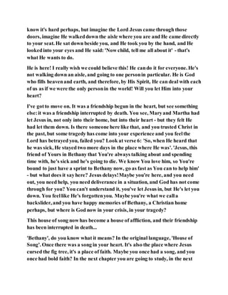 know it's hard perhaps, but imagine the Lord Jesus came through those
doors, imagine He walkeddown the aisle where you are and He came directly
to your seat. He sat down beside you, and He took you by the hand, and He
lookedinto your eyes and He said: 'Now child, tell me all about it' - that's
what He wants to do.
He is here! I really wish we could believe this! He cando it for everyone. He's
not walking down an aisle, and going to one personin particular. He is God
who fills heavenand earth, and therefore, by His Spirit, He can deal with each
of us as if we were the only personin the world! Will you let Him into your
heart?
I've gotto move on. It was a friendship begun in the heart, but see something
else:it was a friendship interrupted by death. You see, Maryand Martha had
let Jesus in, not only into their home, but into their heart - but they felt He
had let them down. Is there someone here like that, and you trusted Christ in
the past, but some tragedy has come into your experience and you feelthe
Lord has betrayed you, failed you? Look at verse 6: 'So, when He heard that
he was sick, He stayed two more days in the place where He was'. 'Jesus, this
friend of Yours in Bethany that You're always talking about and spending
time with, he's sick and he's going to die. We know You love him, so You're
bound to just have a sprint to Bethany now, go as fast as You can to help him'
- but what does it sayhere? Jesus delays!Maybe you're here, and you need
out, you need help, you need deliverance in a situation, and God has not come
through for you? You can't understand it, you've let Jesus in, but He's let you
down. You feellike He's forgottenyou. Maybe you're what we calla
backslider, and you have happy memories of Bethany, a Christian home
perhaps, but where is God now in your crisis, in your tragedy?
This house of song now has become a house of affliction, and their friendship
has been interrupted in death...
'Bethany', do you know what it means? In the original language, 'House of
Song'. Once there was a song in your heart. It's also the place where Jesus
cursed the fig tree, it's a place of faith. Maybe you once had a song, and you
once had bold faith? In the next chapter you are going to study, in the next
 