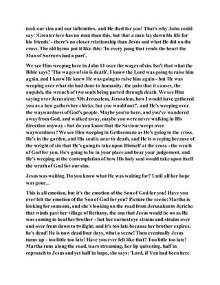 took our sins and our infirmities, and He died for you! That's why John could
say: 'Greaterlove has no man than this, but that a man lay down his life for
his friends' - there's no closerrelationship than Jesus and what He did on the
cross. The old hymn put it like this: 'In every pang that rends the heart the
Man of Sorrows had a part'.
We see Him weeping here in John 11 over the wages ofsin. Isn't that what the
Bible says? 'The wages ofsin is death'. I know the Lord was going to raise him
again, and I know He knew He was going to raise him again - but He was
weeping over what sin had done to humanity, the pain that it causes, the
anguish, the wrench of two souls being parted through death. We see Him
saying overJerusalem:'Oh Jerusalem, Jerusalem, how I would have gathered
you as a hen gathers her chicks, but you would not!', and He's weeping over
the waywardnessofGod's people. Maybe you're here, and you've wandered
awayfrom God, and walkedaway, maybe you were never walking in His
direction anyway - but do you know that the Saviour weeps over
waywardness?We see Him weeping in Gethsemane as He's going to the cross.
He's in the garden, and His soulis nearto death, and He is weeping because of
the weightof sin that He's going to take upon Himself at the cross - the wrath
of God for you, He's going to be in your place and bear your judgement, and
He's weeping at the contemplation of how His holy soul would take upon itself
the wrath of God for our sins.
Jesus was waiting. Do you know what He was waiting for? Until all her hope
was gone...
This is all emotion, but it's the emotion of the Sonof God for you! Have you
ever felt the emotion of the Son of God for you? Picture the scene:Martha is
looking for someone, and she's looking on the road from Jerusalemto Jericho
that winds past her village of Bethany, the one that Jesus would be on as He
was coming to heal her brother - but her earnesteye strains and strains over
and over from dawn to twilight, and it's too late because her brother expires,
he's dead! He is now dead four days, what a scene!Then eventually Jesus
turns up - too little too late! Have you ever felt like that? Too little too late!
Martha runs along the road, tears streaming, her lip quivering, half in
reproachto Jesus andyet half in hope, she says: 'Lord, if You had been here
 