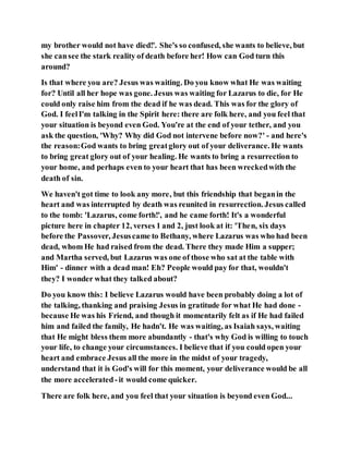 my brother would not have died!'. She's so confused, she wants to believe, but
she cansee the stark reality of death before her! How can God turn this
around?
Is that where you are? Jesus was waiting. Do you know what He was waiting
for? Until all her hope was gone. Jesus was waiting for Lazarus to die, for He
could only raise him from the dead if he was dead. This was for the glory of
God. I feelI'm talking in the Spirit here: there are folk here, and you feel that
your situation is beyond even God. You're at the end of your tether, and you
ask the question, 'Why? Why did God not intervene before now?' - and here's
the reason:God wants to bring greatglory out of your deliverance. He wants
to bring great glory out of your healing. He wants to bring a resurrection to
your home, and perhaps even to your heart that has been wreckedwith the
death of sin.
We haven't got time to look any more, but this friendship that beganin the
heart and was interrupted by death was reunited in resurrection. Jesus called
to the tomb: 'Lazarus, come forth!', and he came forth! It's a wonderful
picture here in chapter 12, verses 1 and 2, just look at it: 'Then, six days
before the Passover, Jesuscame to Bethany, where Lazarus was who had been
dead, whom He had raised from the dead. There they made Him a supper;
and Martha served, but Lazarus was one of those who sat at the table with
Him' - dinner with a dead man! Eh? People would pay for that, wouldn't
they? I wonder what they talked about?
Do you know this: I believe Lazarus would have been probably doing a lot of
the talking, thanking and praising Jesus in gratitude for what He had done -
because He was his Friend, and though it momentarily felt as if He had failed
him and failed the family, He hadn't. He was waiting, as Isaiah says, waiting
that He might bless them more abundantly - that's why God is willing to touch
your life, to change your circumstances. I believe that if you could open your
heart and embrace Jesus all the more in the midst of your tragedy,
understand that it is God's will for this moment, your deliverance would be all
the more accelerated-it would come quicker.
There are folk here, and you feel that your situation is beyond even God...
 