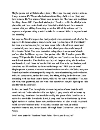 Maybe you're not a Christian here today. There are two very stark reactions.
It says in verse 45: 'Many who had seenthese things believed on Him', and
then in verse 46, 'But some of them went awayto the Phariseesand told them
the things Jesus did'. If you look at chapter 12 and verse 10, the chief priests
plotted to put Lazarus to death also!Unbelief in their heart, they weren't
content with just killing Jesus, they wanted to kill all the evidence of His
supernatural power - they wantedto take Lazarus out. What is in your heart
this morning?
Let us pray. Now it's imperative that you just take a moment, and all of us do,
in prayer. Believers, pleasepray. Maybe your relationship with Christianity
has been a testedone, maybe you have never believed and been savedand
repented of your sins, changedyour mind about your sins, and changed
direction to Christ. You need to do that today, there is no no man's land -
you're either for Him or againstHim, you're either His friend or you're His
enemy. Will you be His friend today? Will you say:'Lord Jesus, I am a sinner,
and I thank You that You died for my sin, and I repent of my sin. I confess
and forsake it, and I turn to You in faith and ask You to be my Saviour, and
come into my life and into my heart and change me'? Will you do that?
Maybe you're a person who once believed and once confessedChrist, but your
friendship has been interrupted by tragedy, misunderstanding and confusion.
Will you come today, and rather than, like Mary, sitting in the house of your
mourning with the door shut to Jesus, will you run out to meet Him? Yes, run
out with your questions, run out with your heartache, but just open up to Him
and He will do a miracle.
Father, we thank You through the stammering voice of man that the still,
small voice of Godcan be heard in the Spirit. I pray that it will be heard by
some hurting, hard soul that needs healedby the grace of the Lord Jesus, a
heart that needs His friendship. Lord, I pray that You will minister by Your
Spirit and draw souls to Jesus now;and indeed that all of us would revel and
relish in our communion that we canhave under our roof, or indeed
anywhere that we are, in our hearts. Through Jesus Christ our Lord we pray,
Amen.
Don't miss part 6 of Portions From John: “Love And Betrayal”
 