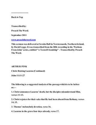 ------------------------
Back to Top
Transcribedby:
PreachThe Word.
September 2011
www.preachtheword.com
This sermon was delivered at Scrabo Hall in Newtownards, NorthernIreland,
by David Legge. It was transcribed from the fifth recording in his 'Portions
From John' series, entitled"A TestedFriendship" - Transcribedby Preach
The Word.
ARTHUR PINK
Christ Raising Lazarus (Continued)
John 11:11-27
The following is a suggestedAnalysis of the passagewhichis to be before
us:—
1. Christ announces Lazarus’ death, but the disciples misunderstand Him,
verses 11-13.
2. Christ rejoices for their sake thatHe had been absentfrom Bethany, verses
14, 15.
3. Thomas’melancholy devotion, verse 16.
4. Lazarus in the grave four days already, verse 17.
 